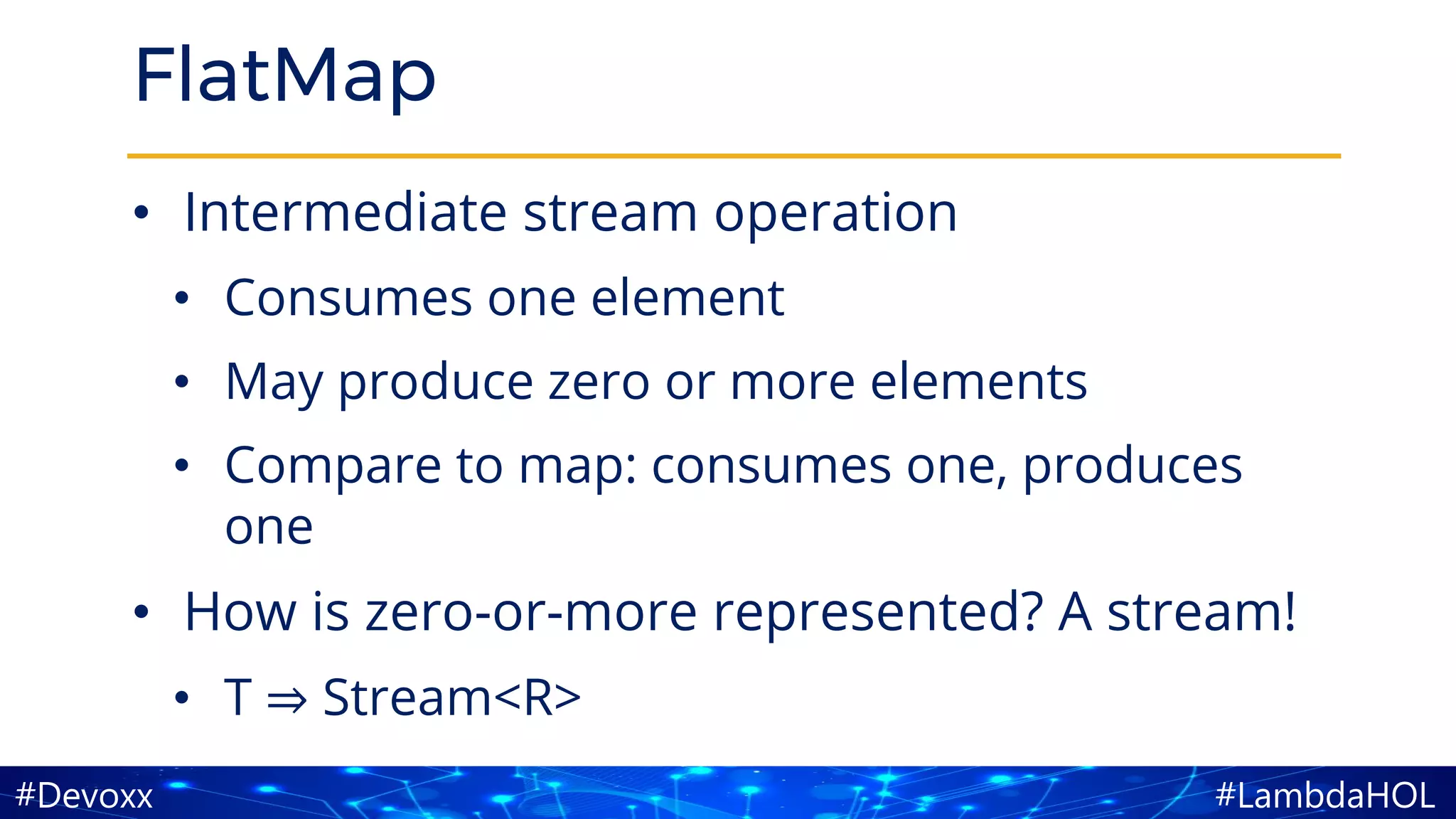 #LambdaHOL#Devoxx
FlatMap
• Intermediate stream operation
• Consumes one element
• May produce zero or more elements
• Compare to map: consumes one, produces
one
• How is zero-or-more represented? A stream!
• T ⇒ Stream<R>
 