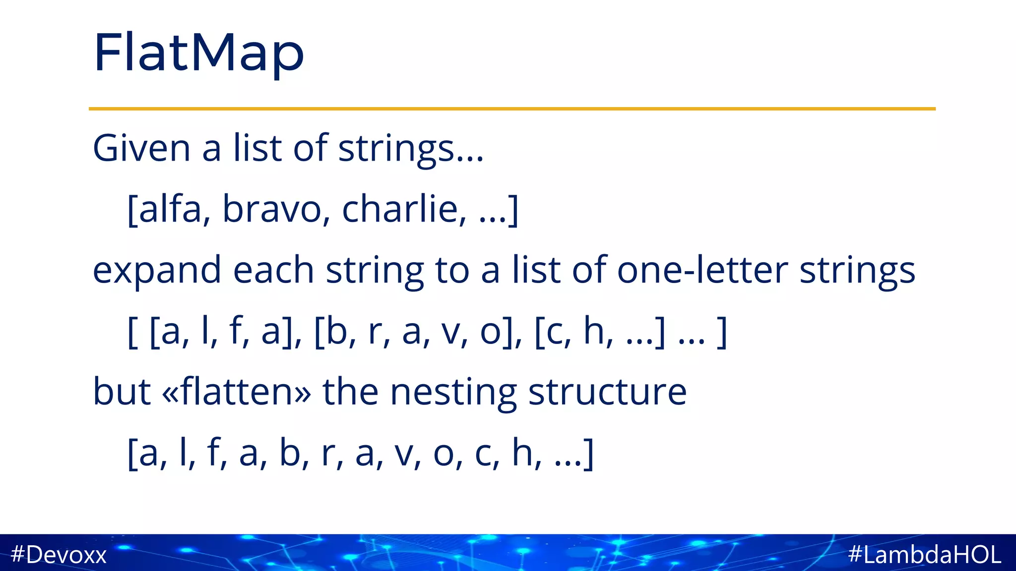 #LambdaHOL#Devoxx
FlatMap
Given a list of strings...
[alfa, bravo, charlie, ...]
expand each string to a list of one-letter strings
[ [a, l, f, a], [b, r, a, v, o], [c, h, ...] ... ]
but «flatten» the nesting structure
[a, l, f, a, b, r, a, v, o, c, h, ...]
 