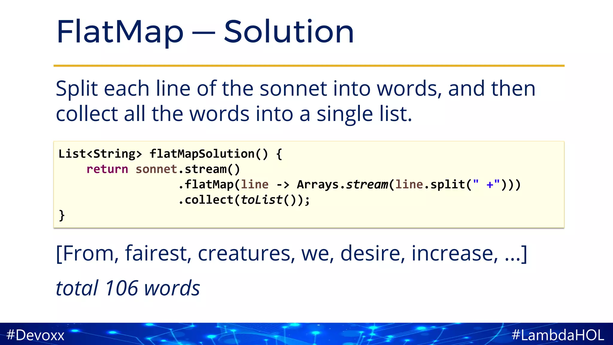 #LambdaHOL#Devoxx
FlatMap — Solution
Split each line of the sonnet into words, and then
collect all the words into a single list.
[From, fairest, creatures, we, desire, increase, ...]
total 106 words
List<String> flatMapSolution() {
return sonnet.stream()
.flatMap(line -> Arrays.stream(line.split(" +")))
.collect(toList());
}
 