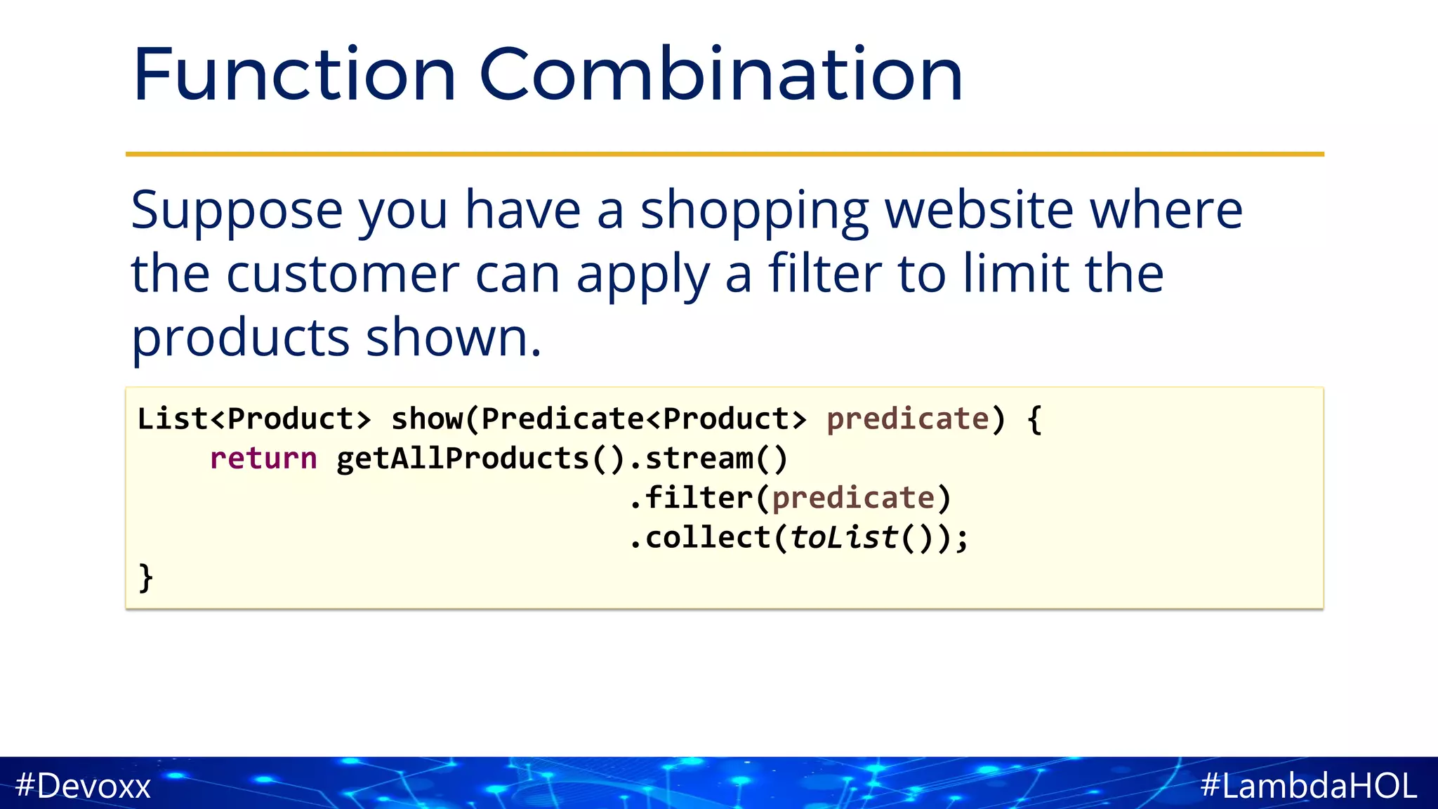#LambdaHOL#Devoxx
Function Combination
Suppose you have a shopping website where
the customer can apply a filter to limit the
products shown.
List<Product> show(Predicate<Product> predicate) {
return getAllProducts().stream()
.filter(predicate)
.collect(toList());
}
 