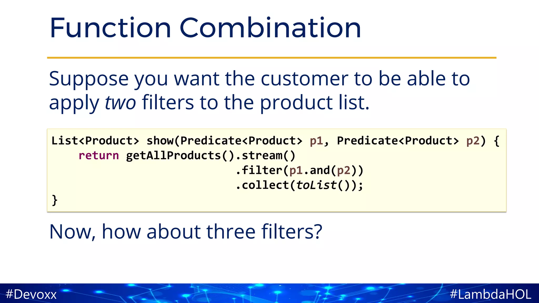 #LambdaHOL#Devoxx
Function Combination
Suppose you want the customer to be able to
apply two filters to the product list.
Now, how about three filters?
List<Product> show(Predicate<Product> p1, Predicate<Product> p2) {
return getAllProducts().stream()
.filter(p1.and(p2))
.collect(toList());
}
 