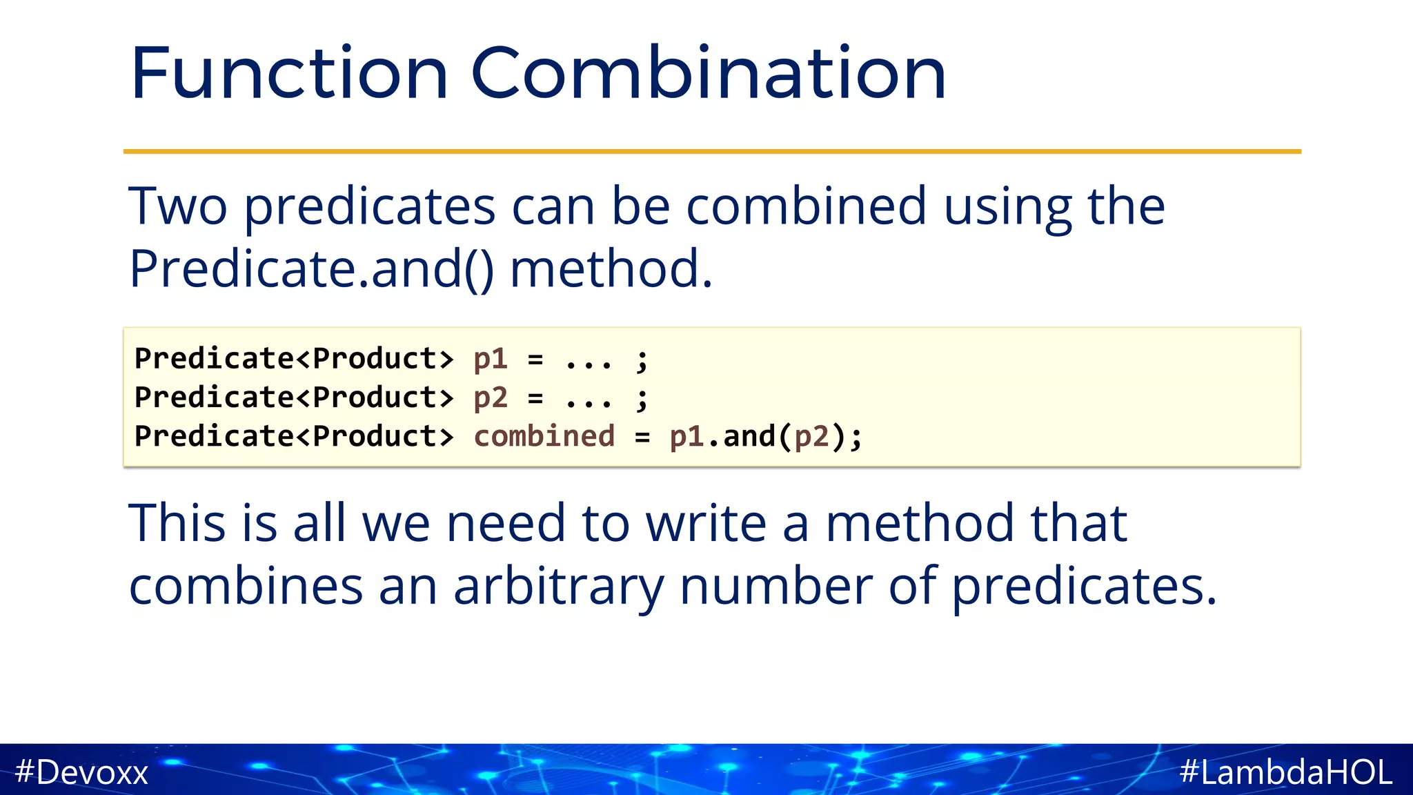 #LambdaHOL#Devoxx
Function Combination
Two predicates can be combined using the
Predicate.and() method.
This is all we need to write a method that
combines an arbitrary number of predicates.
Predicate<Product> p1 = ... ;
Predicate<Product> p2 = ... ;
Predicate<Product> combined = p1.and(p2);
 