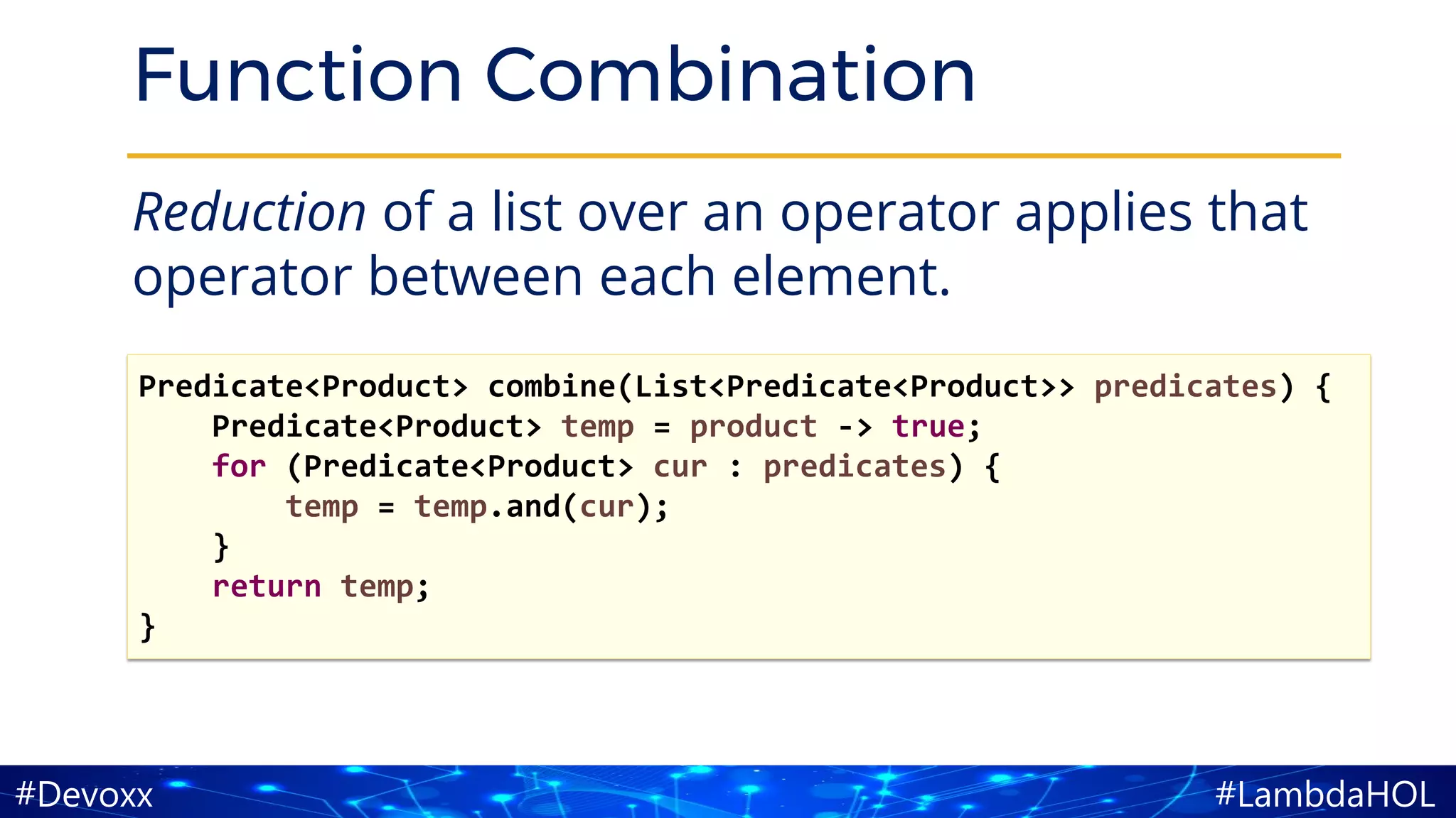 #LambdaHOL#Devoxx
Function Combination
Reduction of a list over an operator applies that
operator between each element.
Predicate<Product> combine(List<Predicate<Product>> predicates) {
Predicate<Product> temp = product -> true;
for (Predicate<Product> cur : predicates) {
temp = temp.and(cur);
}
return temp;
}
 