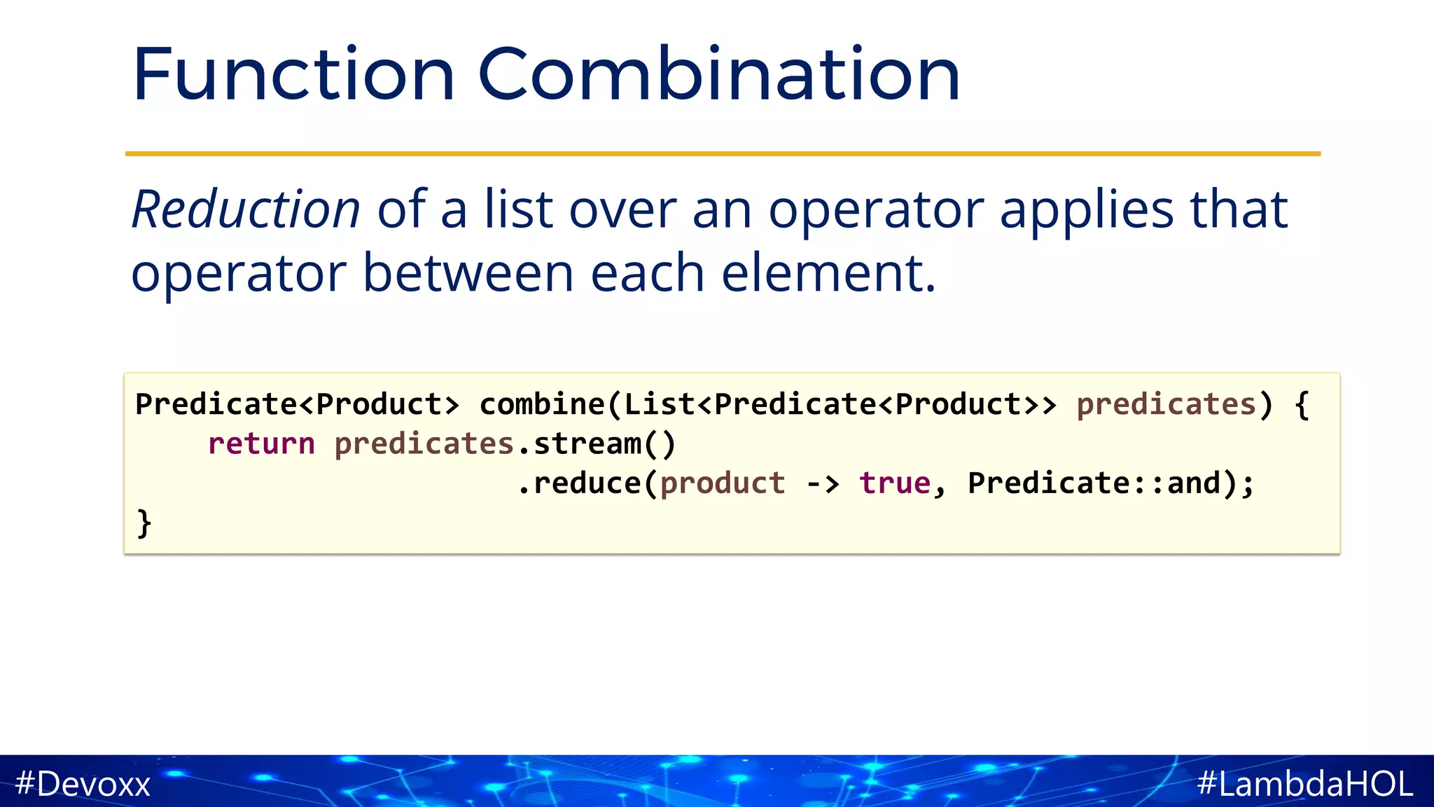 #LambdaHOL#Devoxx
Function Combination
Reduction of a list over an operator applies that
operator between each element.
Predicate<Product> combine(List<Predicate<Product>> predicates) {
return predicates.stream()
.reduce(product -> true, Predicate::and);
}
 