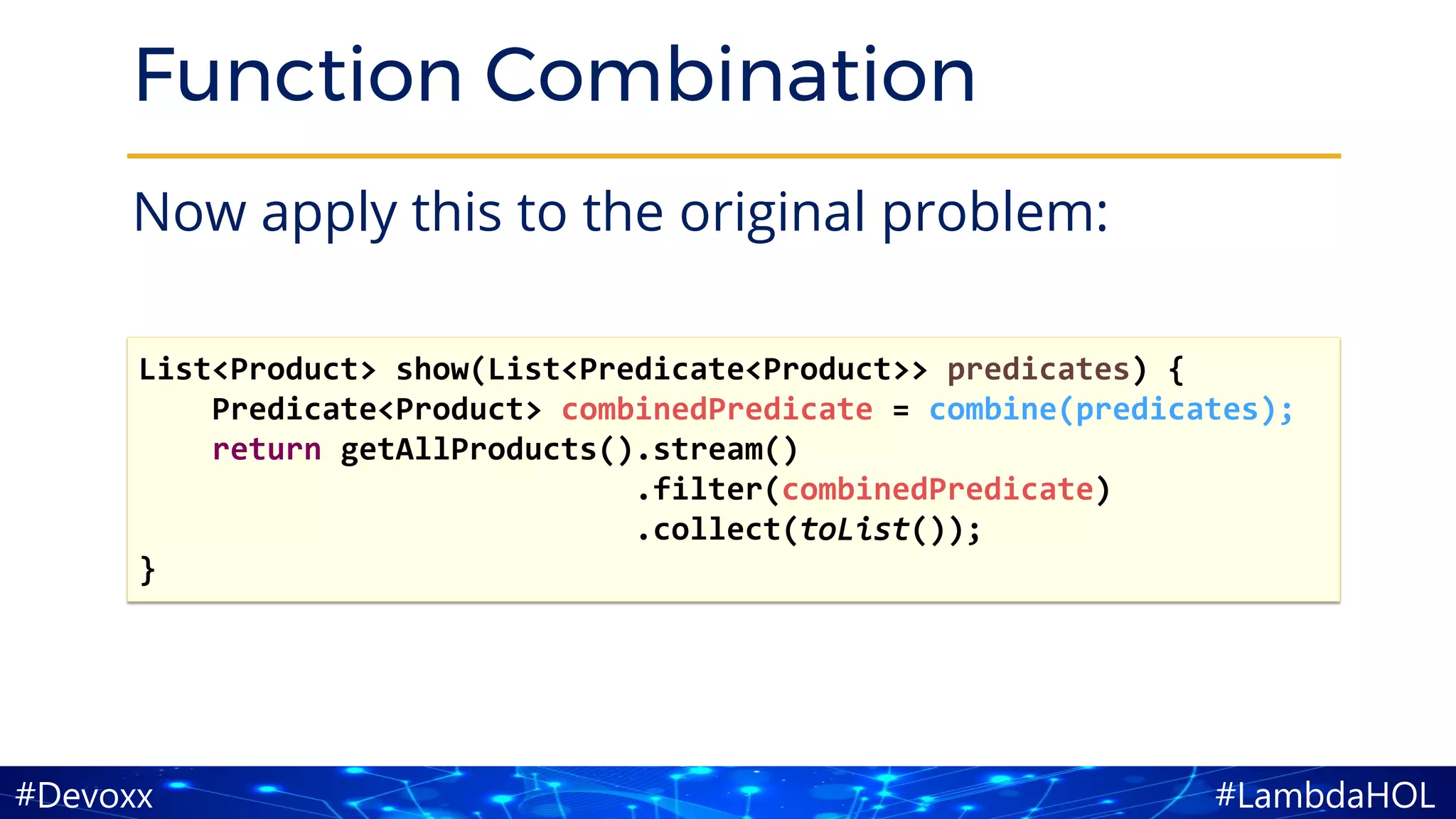 #LambdaHOL#Devoxx
Function Combination
Now apply this to the original problem:
List<Product> show(List<Predicate<Product>> predicates) {
Predicate<Product> combinedPredicate = combine(predicates);
return getAllProducts().stream()
.filter(combinedPredicate)
.collect(toList());
}
 