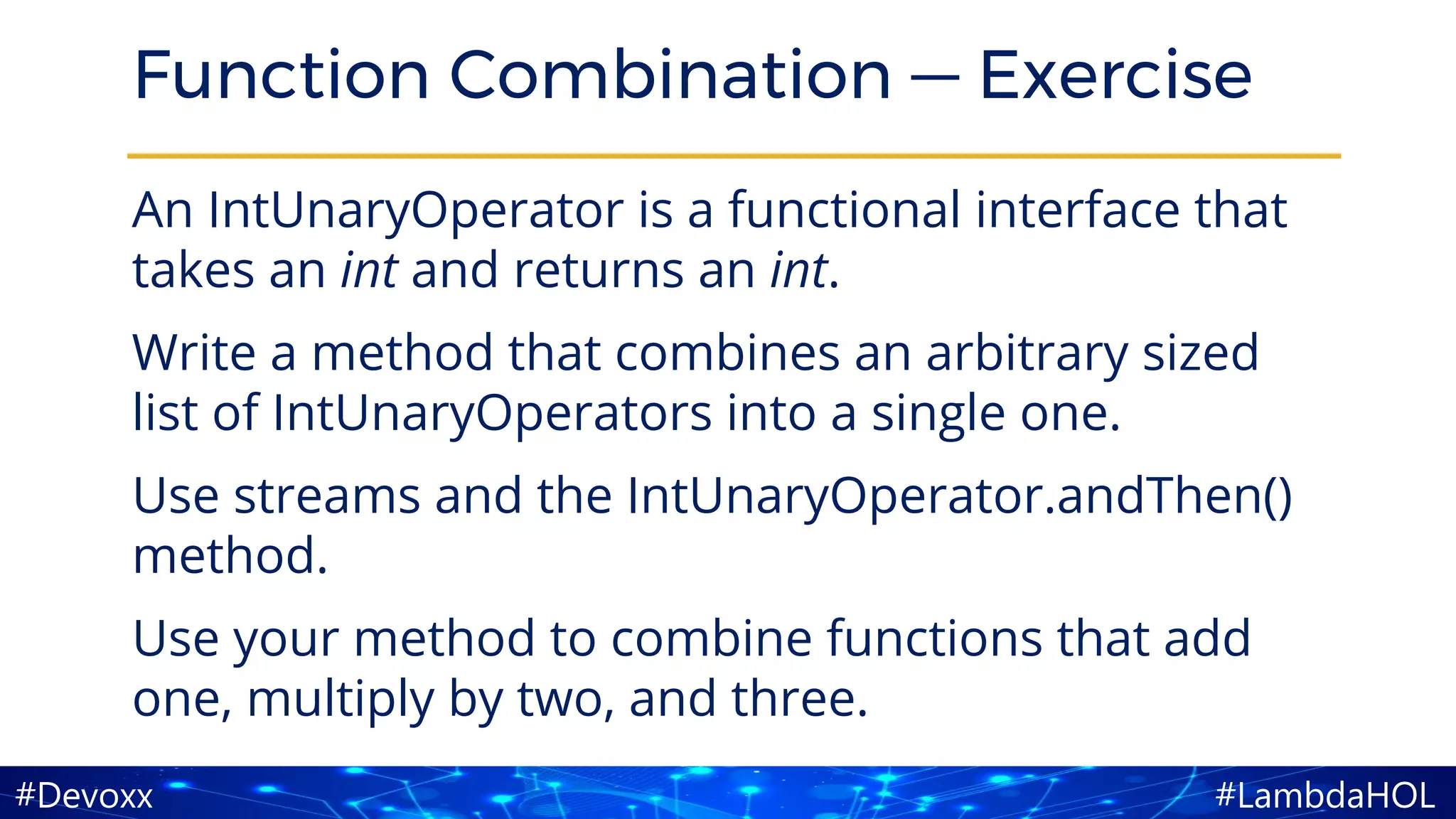 #LambdaHOL#Devoxx
Function Combination — Exercise
An IntUnaryOperator is a functional interface that
takes an int and returns an int.
Write a method that combines an arbitrary sized
list of IntUnaryOperators into a single one.
Use streams and the IntUnaryOperator.andThen()
method.
Use your method to combine functions that add
one, multiply by two, and three.
 