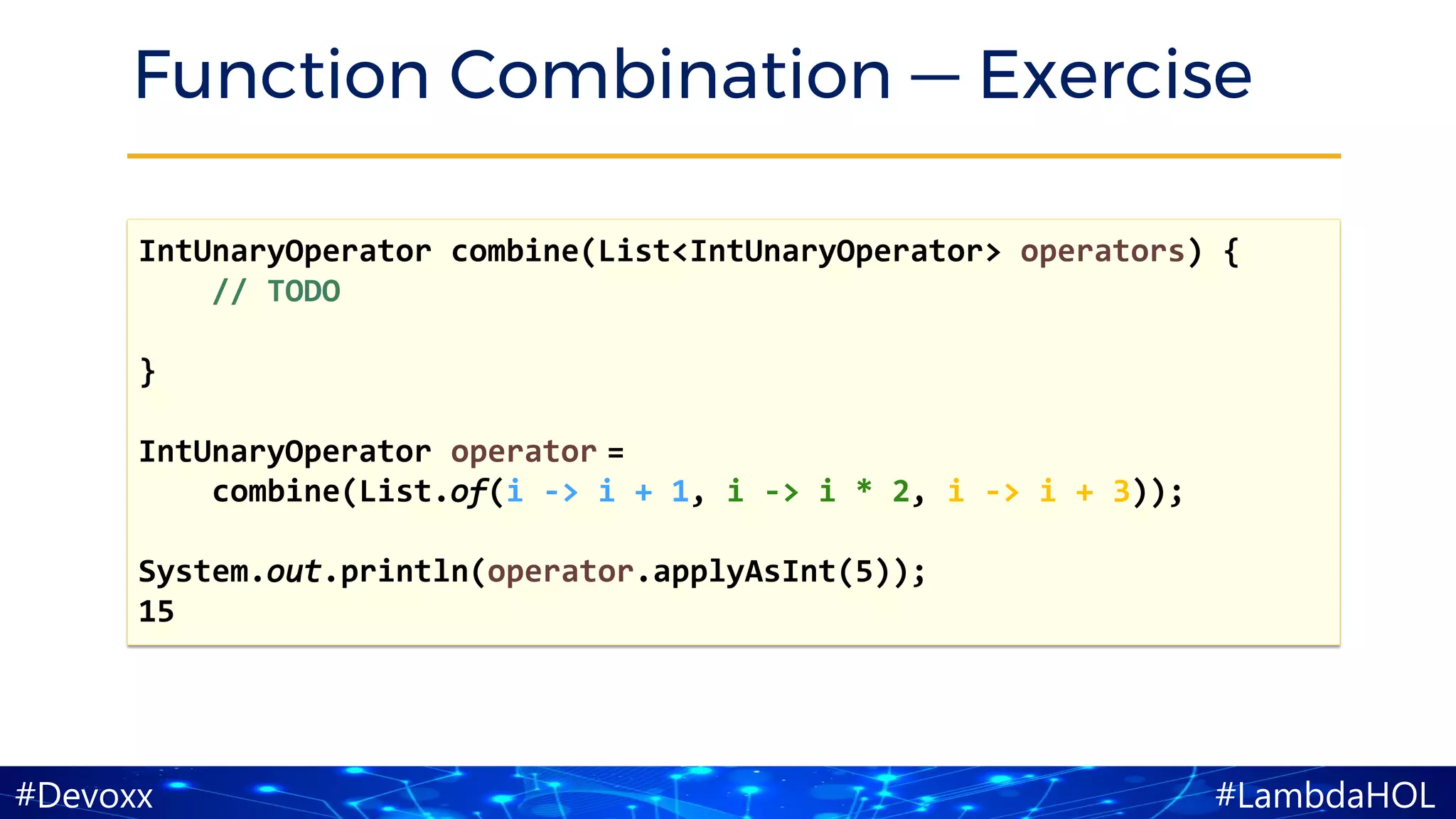 #LambdaHOL#Devoxx
Function Combination — Exercise
IntUnaryOperator combine(List<IntUnaryOperator> operators) {
// TODO
}
IntUnaryOperator operator =
combine(List.of(i -> i + 1, i -> i * 2, i -> i + 3));
System.out.println(operator.applyAsInt(5));
15
 