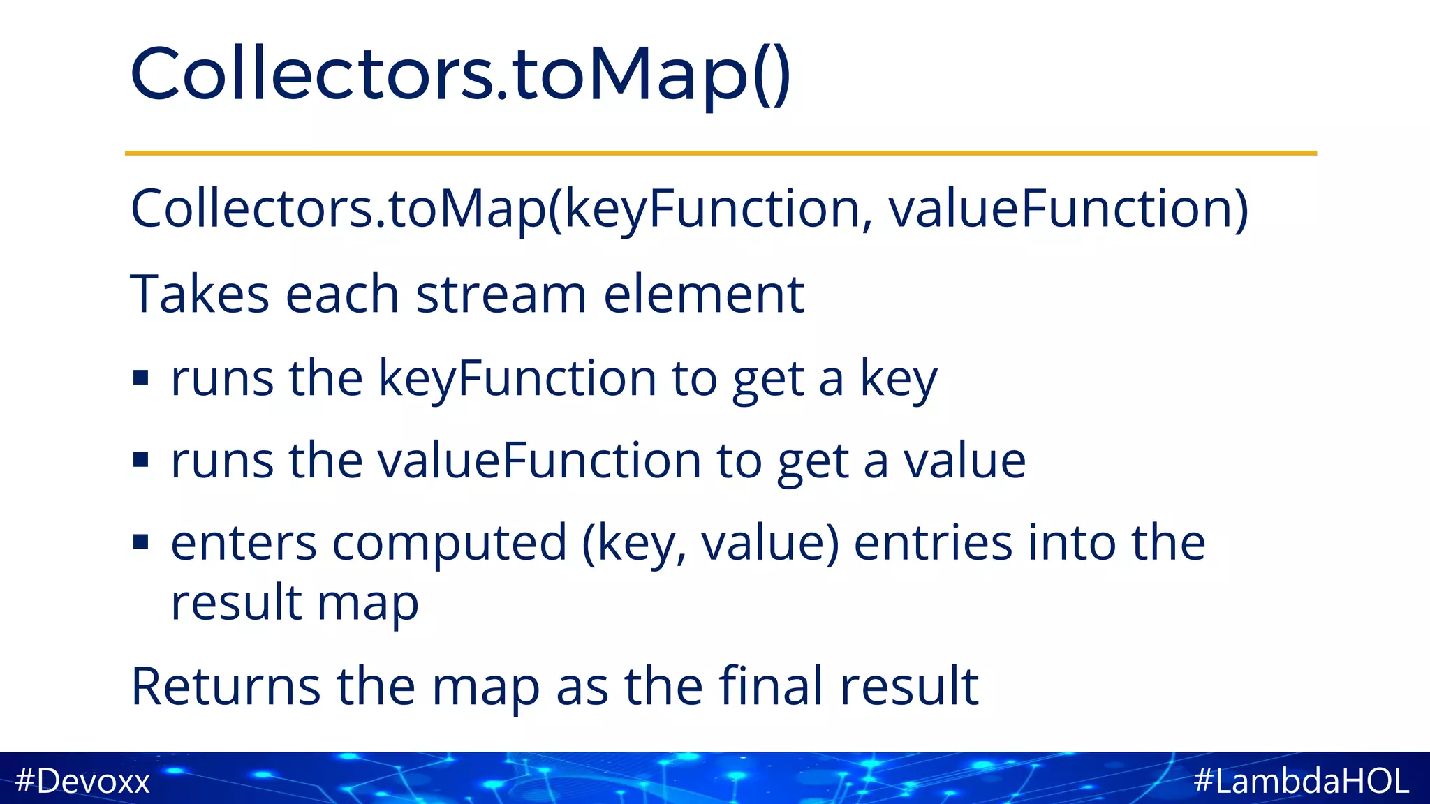 #LambdaHOL#Devoxx
Collectors.toMap()
Collectors.toMap(keyFunction, valueFunction)
Takes each stream element
▪ runs the keyFunction to get a key
▪ runs the valueFunction to get a value
▪ enters computed (key, value) entries into the
result map
Returns the map as the final result
 
