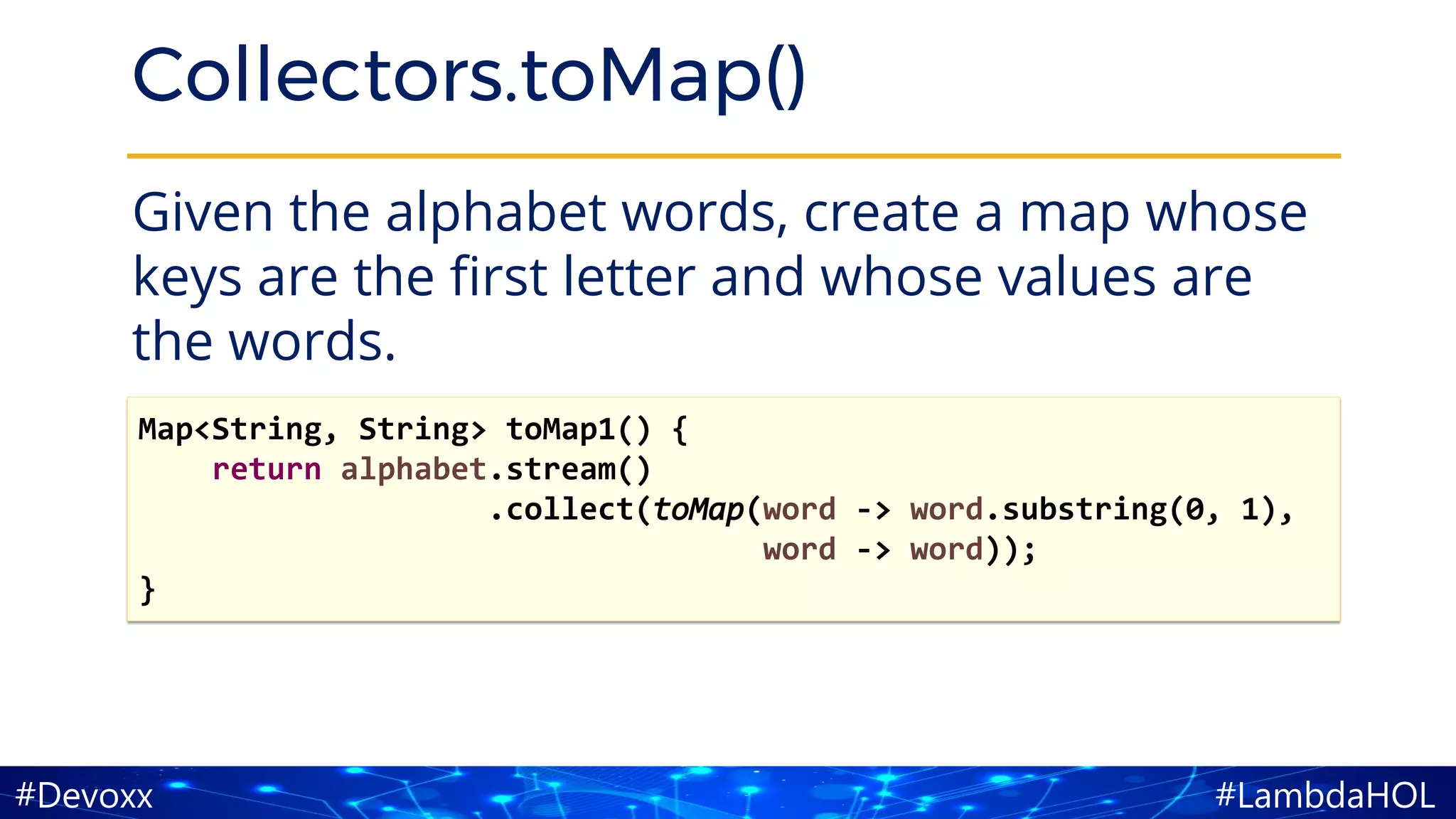 #LambdaHOL#Devoxx
Collectors.toMap()
Given the alphabet words, create a map whose
keys are the first letter and whose values are
the words.
Map<String, String> toMap1() {
return alphabet.stream()
.collect(toMap(word -> word.substring(0, 1),
word -> word));
}
 