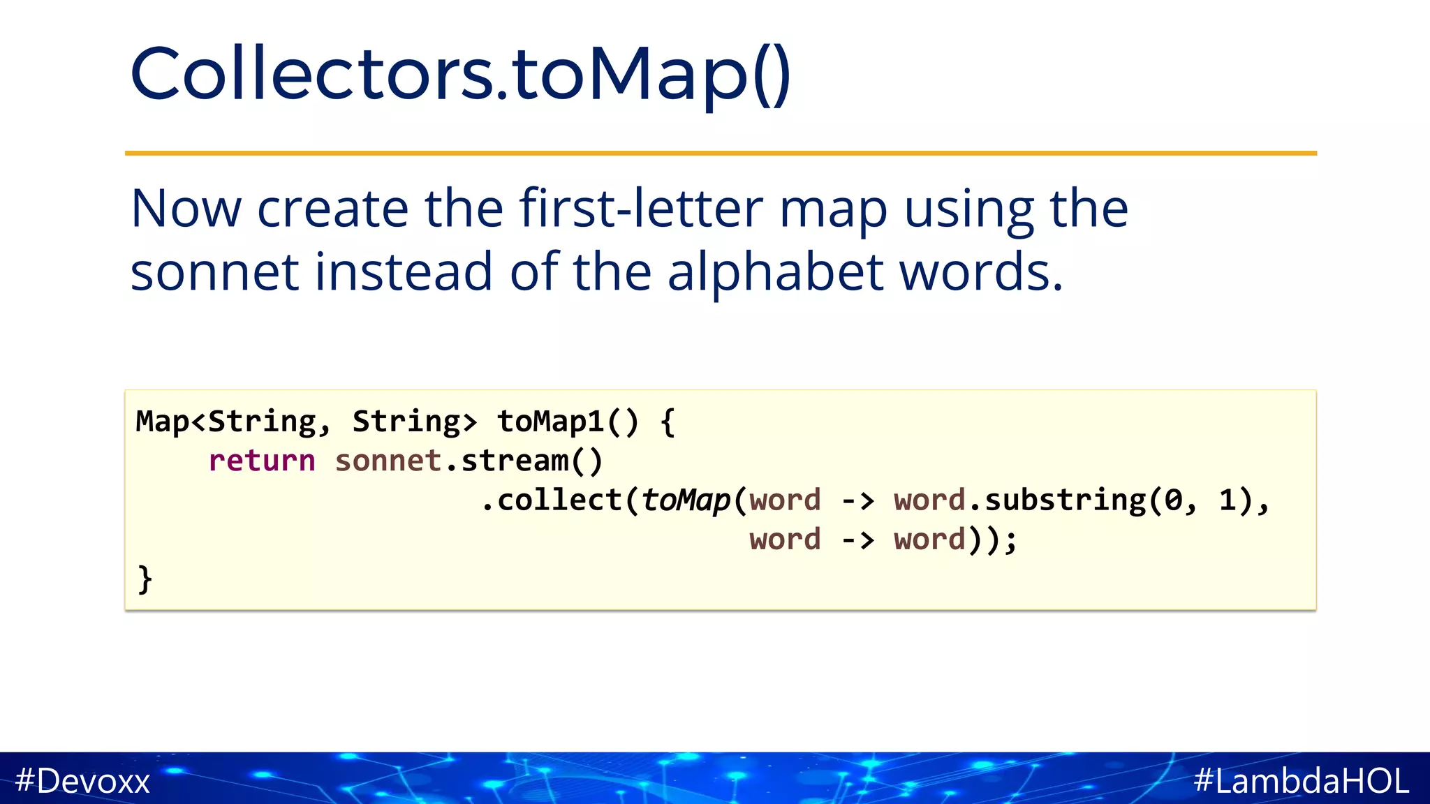#LambdaHOL#Devoxx
Collectors.toMap()
Now create the first-letter map using the
sonnet instead of the alphabet words.
Map<String, String> toMap1() {
return sonnet.stream()
.collect(toMap(word -> word.substring(0, 1),
word -> word));
}
 