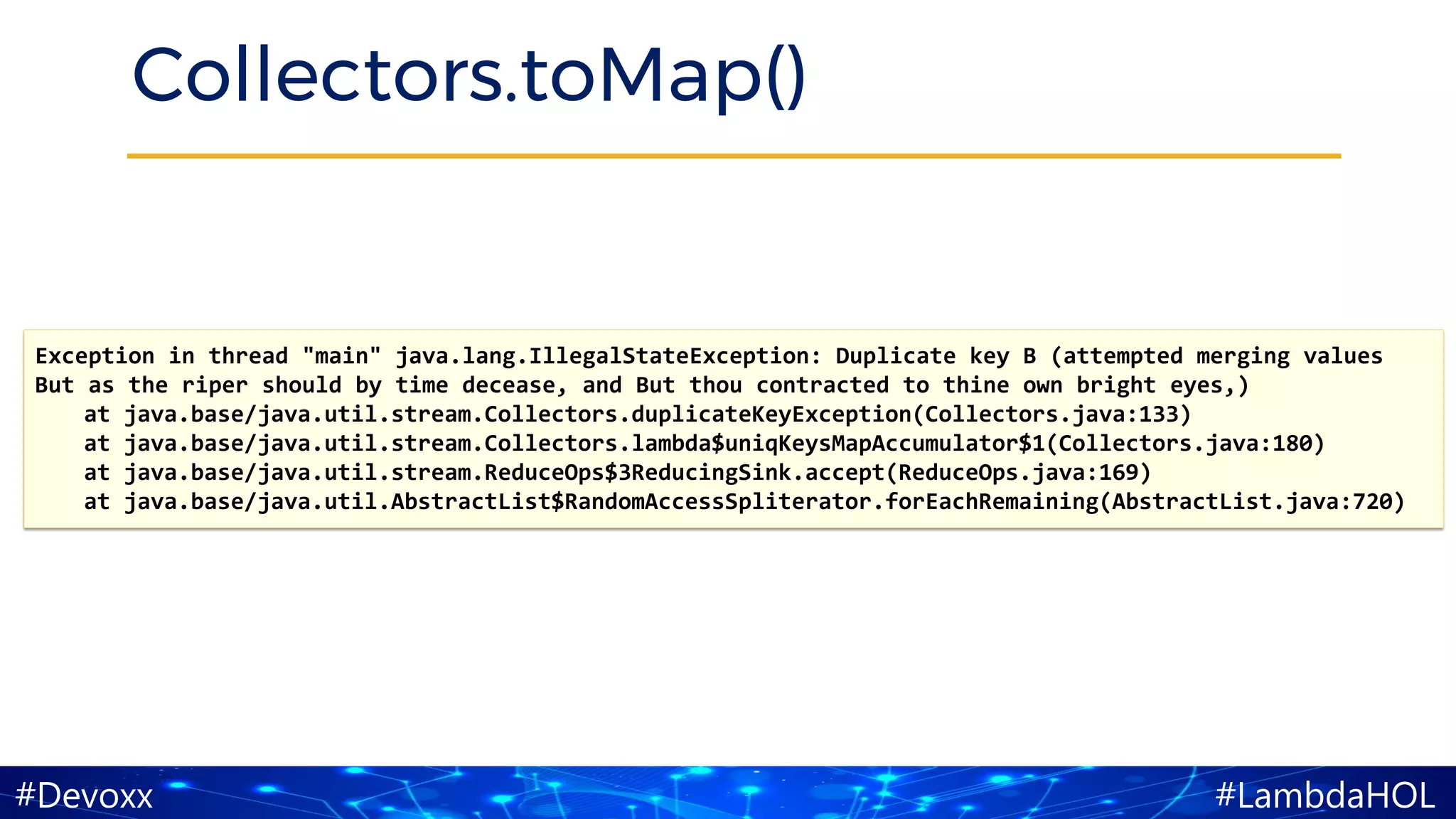 #LambdaHOL#Devoxx
Collectors.toMap()
Exception in thread "main" java.lang.IllegalStateException: Duplicate key B (attempted merging values
But as the riper should by time decease, and But thou contracted to thine own bright eyes,)
at java.base/java.util.stream.Collectors.duplicateKeyException(Collectors.java:133)
at java.base/java.util.stream.Collectors.lambda$uniqKeysMapAccumulator$1(Collectors.java:180)
at java.base/java.util.stream.ReduceOps$3ReducingSink.accept(ReduceOps.java:169)
at java.base/java.util.AbstractList$RandomAccessSpliterator.forEachRemaining(AbstractList.java:720)
 