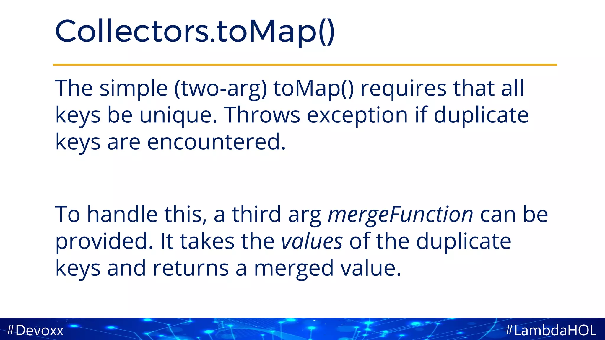 #LambdaHOL#Devoxx
Collectors.toMap()
The simple (two-arg) toMap() requires that all
keys be unique. Throws exception if duplicate
keys are encountered.
To handle this, a third arg mergeFunction can be
provided. It takes the values of the duplicate
keys and returns a merged value.
 