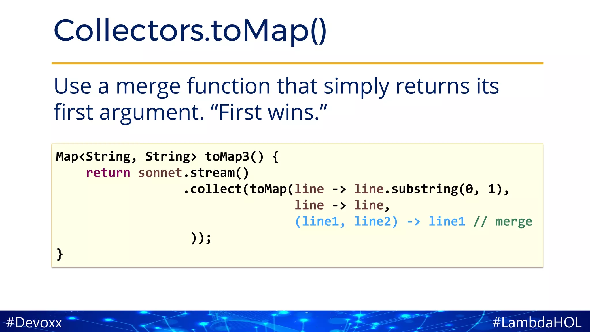 #LambdaHOL#Devoxx
Collectors.toMap()
Use a merge function that simply returns its
first argument. “First wins.”
Map<String, String> toMap3() {
return sonnet.stream()
.collect(toMap(line -> line.substring(0, 1),
line -> line,
(line1, line2) -> line1 // merge
));
}
 