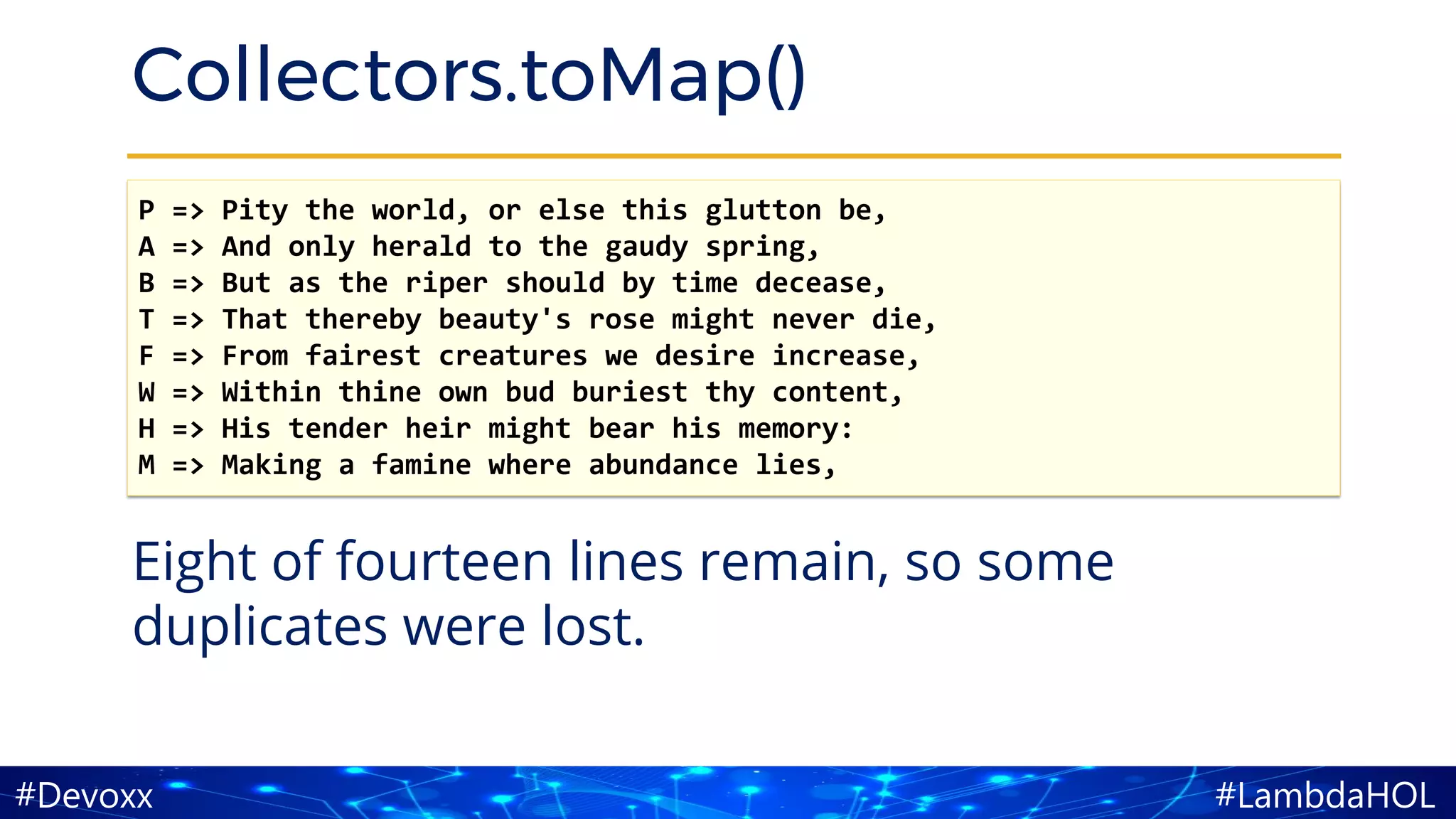 #LambdaHOL#Devoxx
Collectors.toMap()
Eight of fourteen lines remain, so some
duplicates were lost.
P => Pity the world, or else this glutton be,
A => And only herald to the gaudy spring,
B => But as the riper should by time decease,
T => That thereby beauty's rose might never die,
F => From fairest creatures we desire increase,
W => Within thine own bud buriest thy content,
H => His tender heir might bear his memory:
M => Making a famine where abundance lies,
 