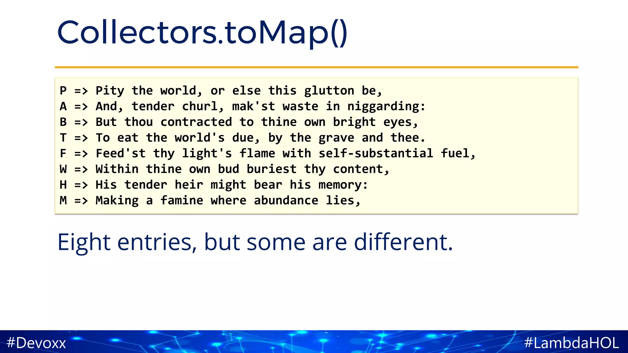 #LambdaHOL#Devoxx
Collectors.toMap()
Eight entries, but some are different.
P => Pity the world, or else this glutton be,
A => And, tender churl, mak'st waste in niggarding:
B => But thou contracted to thine own bright eyes,
T => To eat the world's due, by the grave and thee.
F => Feed'st thy light's flame with self-substantial fuel,
W => Within thine own bud buriest thy content,
H => His tender heir might bear his memory:
M => Making a famine where abundance lies,
 