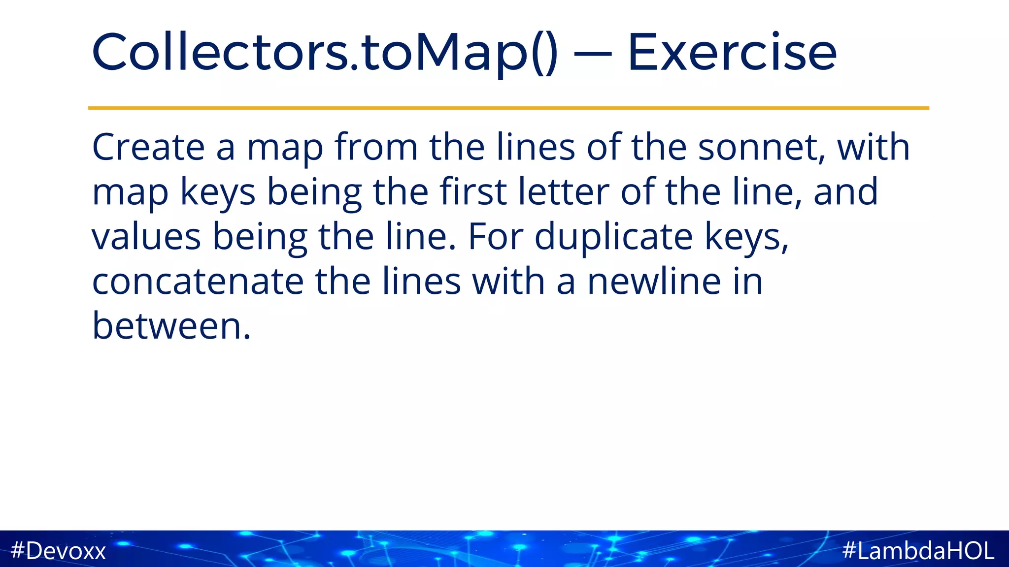 #LambdaHOL#Devoxx
Collectors.toMap() — Exercise
Create a map from the lines of the sonnet, with
map keys being the first letter of the line, and
values being the line. For duplicate keys,
concatenate the lines with a newline in
between.
 