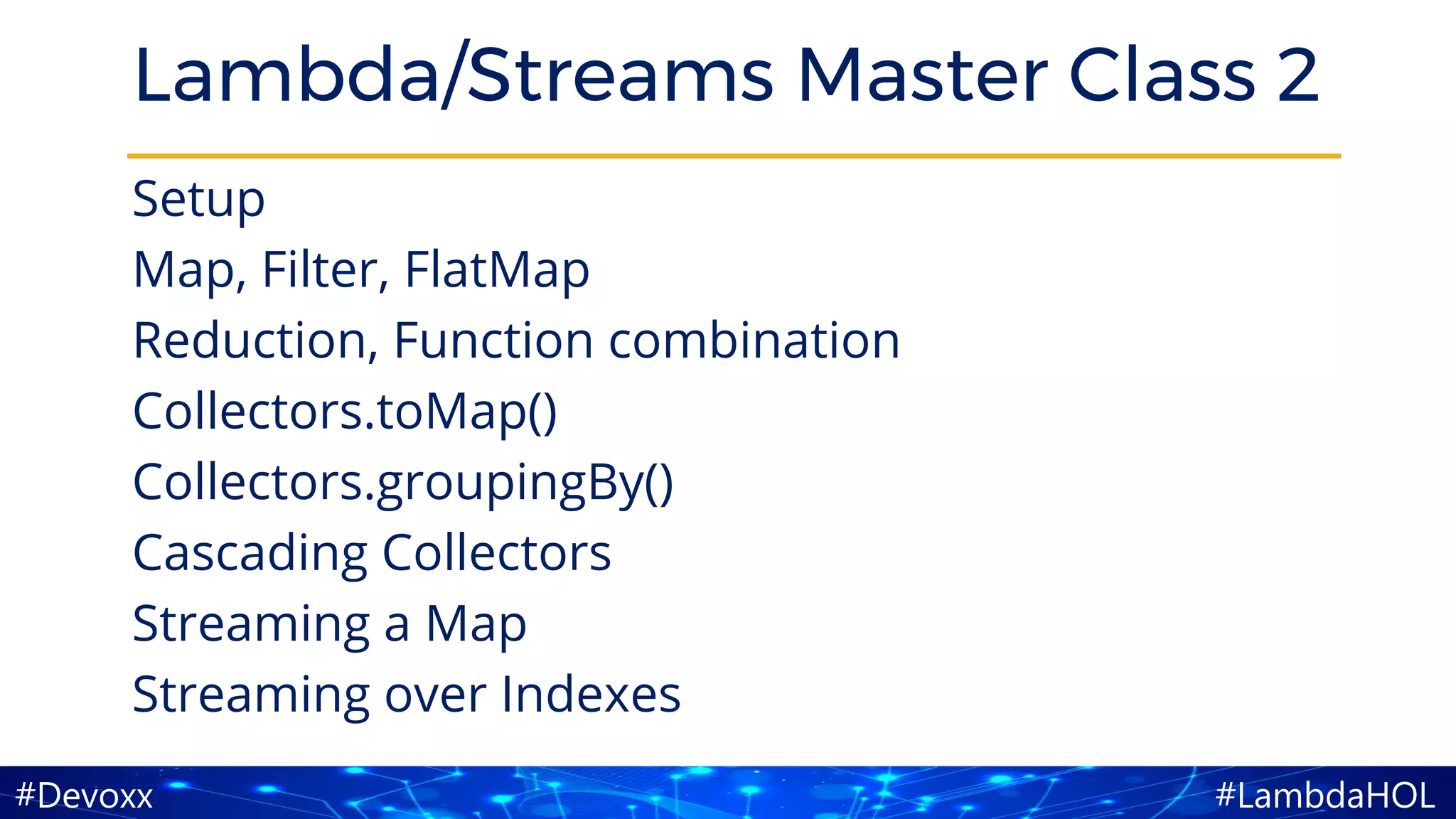 #LambdaHOL#Devoxx
Lambda/Streams Master Class 2
Setup
Map, Filter, FlatMap
Reduction, Function combination
Collectors.toMap()
Collectors.groupingBy()
Cascading Collectors
Streaming a Map
Streaming over Indexes
 