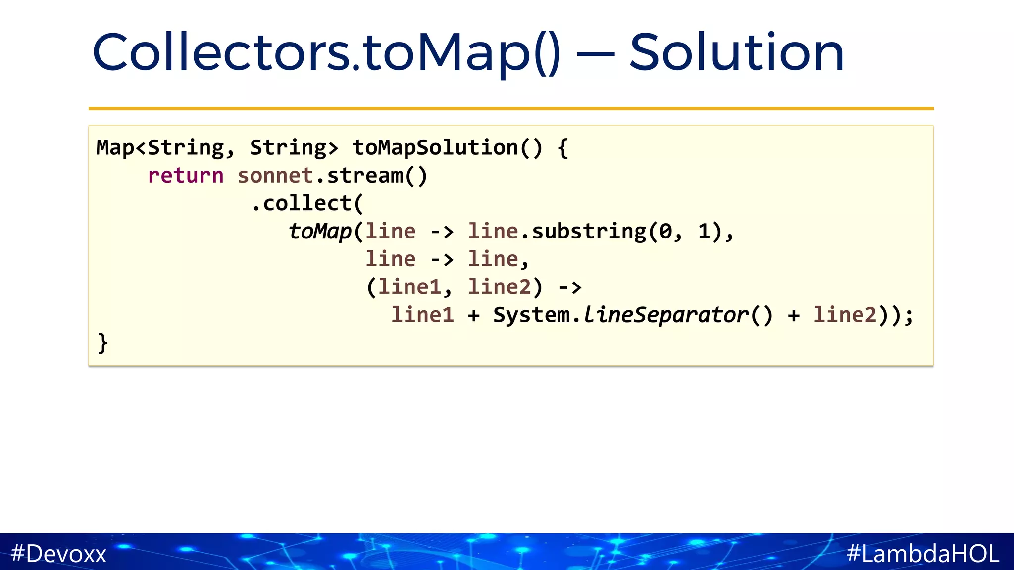 #LambdaHOL#Devoxx
Collectors.toMap() — Solution
Map<String, String> toMapSolution() {
return sonnet.stream()
.collect(
toMap(line -> line.substring(0, 1),
line -> line,
(line1, line2) ->
line1 + System.lineSeparator() + line2));
}
 