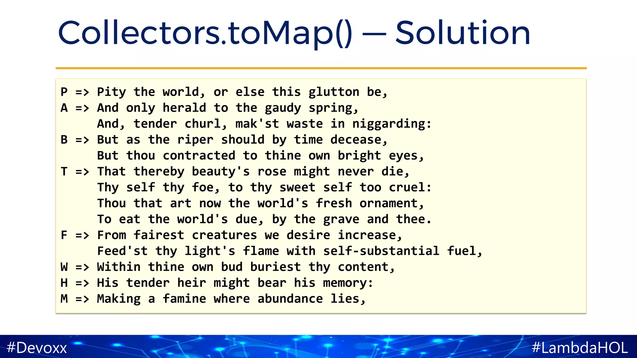 #LambdaHOL#Devoxx
Collectors.toMap() — Solution
P => Pity the world, or else this glutton be,
A => And only herald to the gaudy spring,
And, tender churl, mak'st waste in niggarding:
B => But as the riper should by time decease,
But thou contracted to thine own bright eyes,
T => That thereby beauty's rose might never die,
Thy self thy foe, to thy sweet self too cruel:
Thou that art now the world's fresh ornament,
To eat the world's due, by the grave and thee.
F => From fairest creatures we desire increase,
Feed'st thy light's flame with self-substantial fuel,
W => Within thine own bud buriest thy content,
H => His tender heir might bear his memory:
M => Making a famine where abundance lies,
 