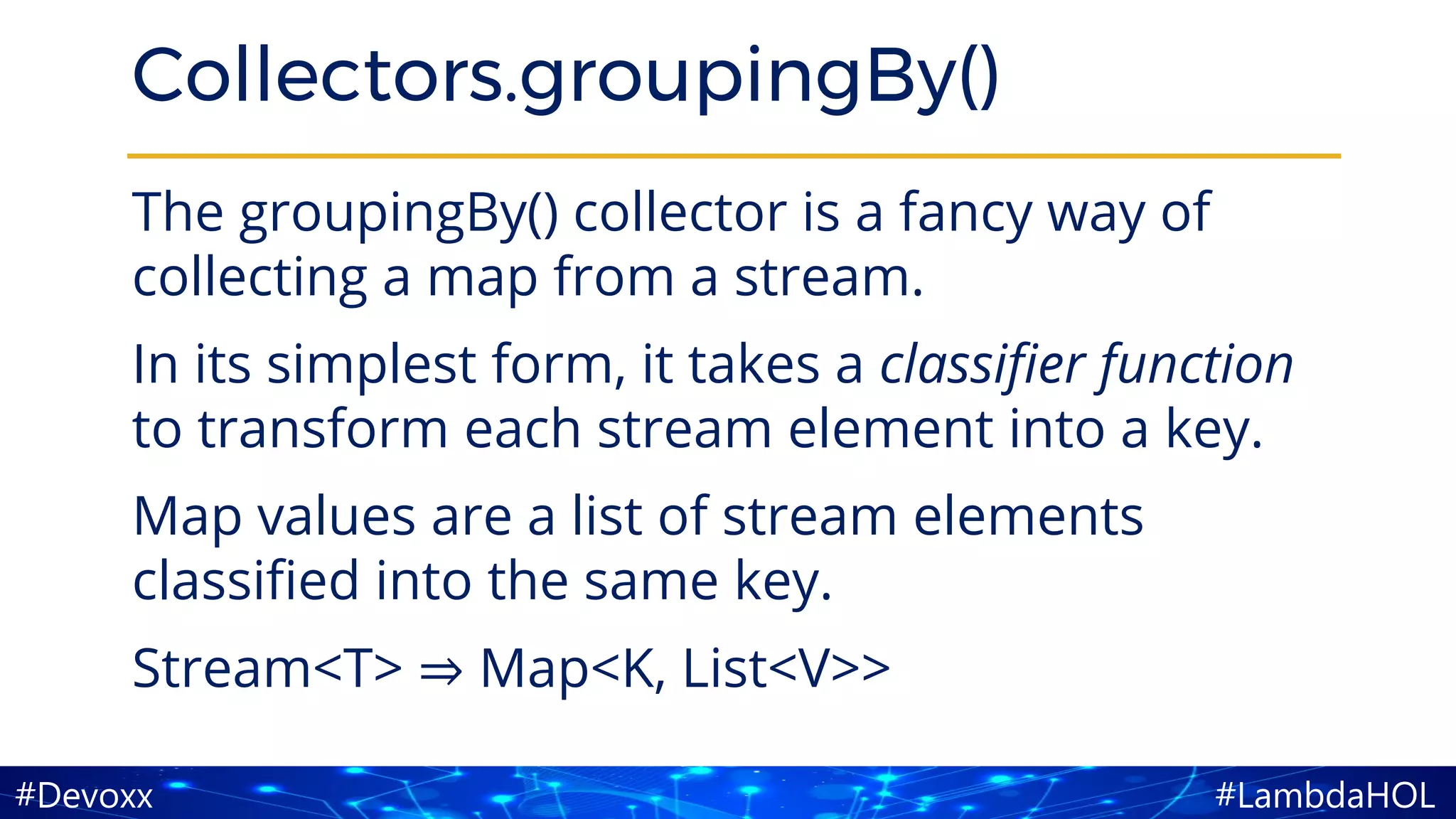 #LambdaHOL#Devoxx
Collectors.groupingBy()
The groupingBy() collector is a fancy way of
collecting a map from a stream.
In its simplest form, it takes a classifier function
to transform each stream element into a key.
Map values are a list of stream elements
classified into the same key.
Stream<T> ⇒ Map<K, List<V>>
 