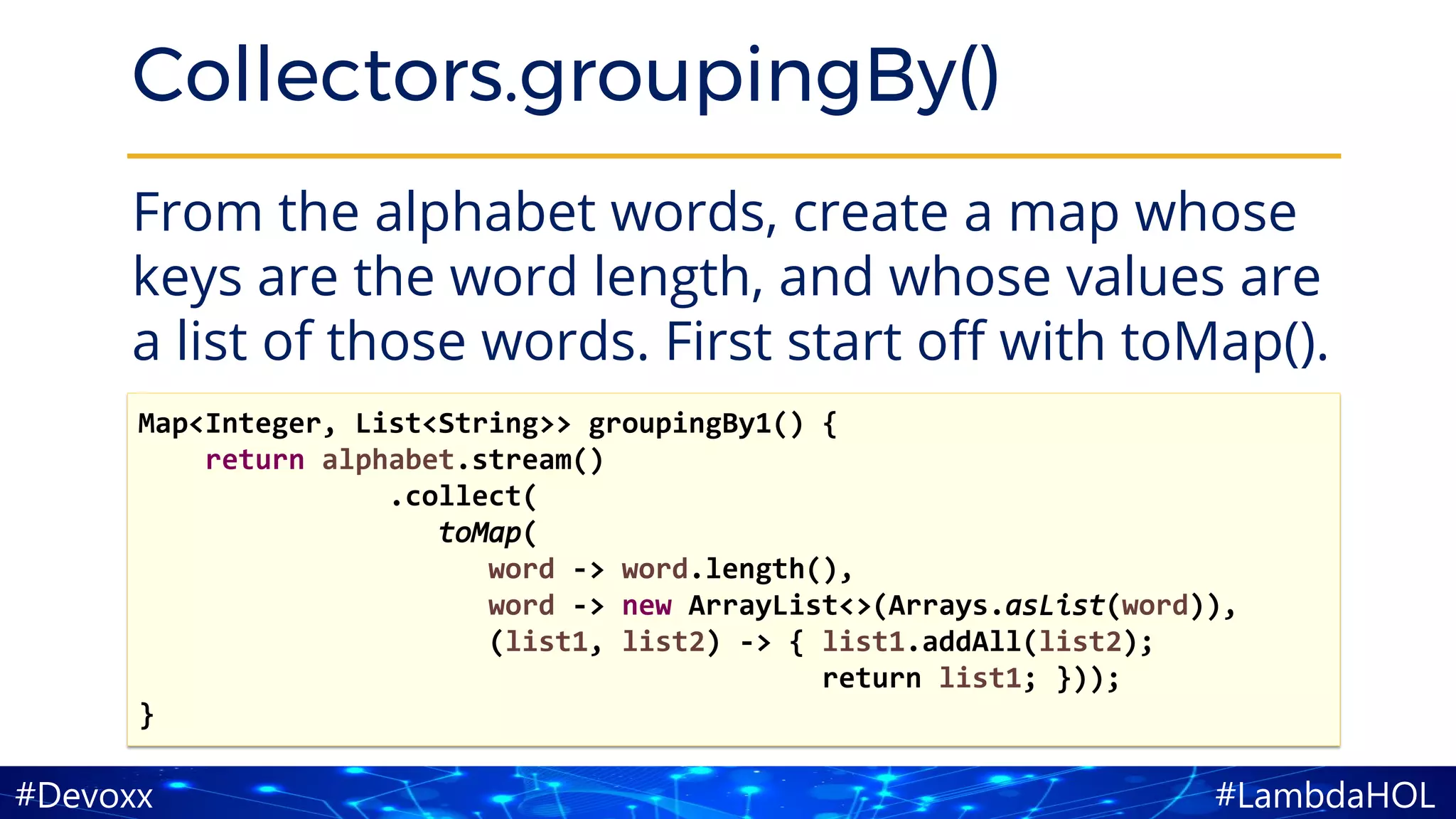 #LambdaHOL#Devoxx
Collectors.groupingBy()
From the alphabet words, create a map whose
keys are the word length, and whose values are
a list of those words. First start off with toMap().
Map<Integer, List<String>> groupingBy1() {
return alphabet.stream()
.collect(
toMap(
word -> word.length(),
word -> new ArrayList<>(Arrays.asList(word)),
(list1, list2) -> { list1.addAll(list2);
return list1; }));
}
 
