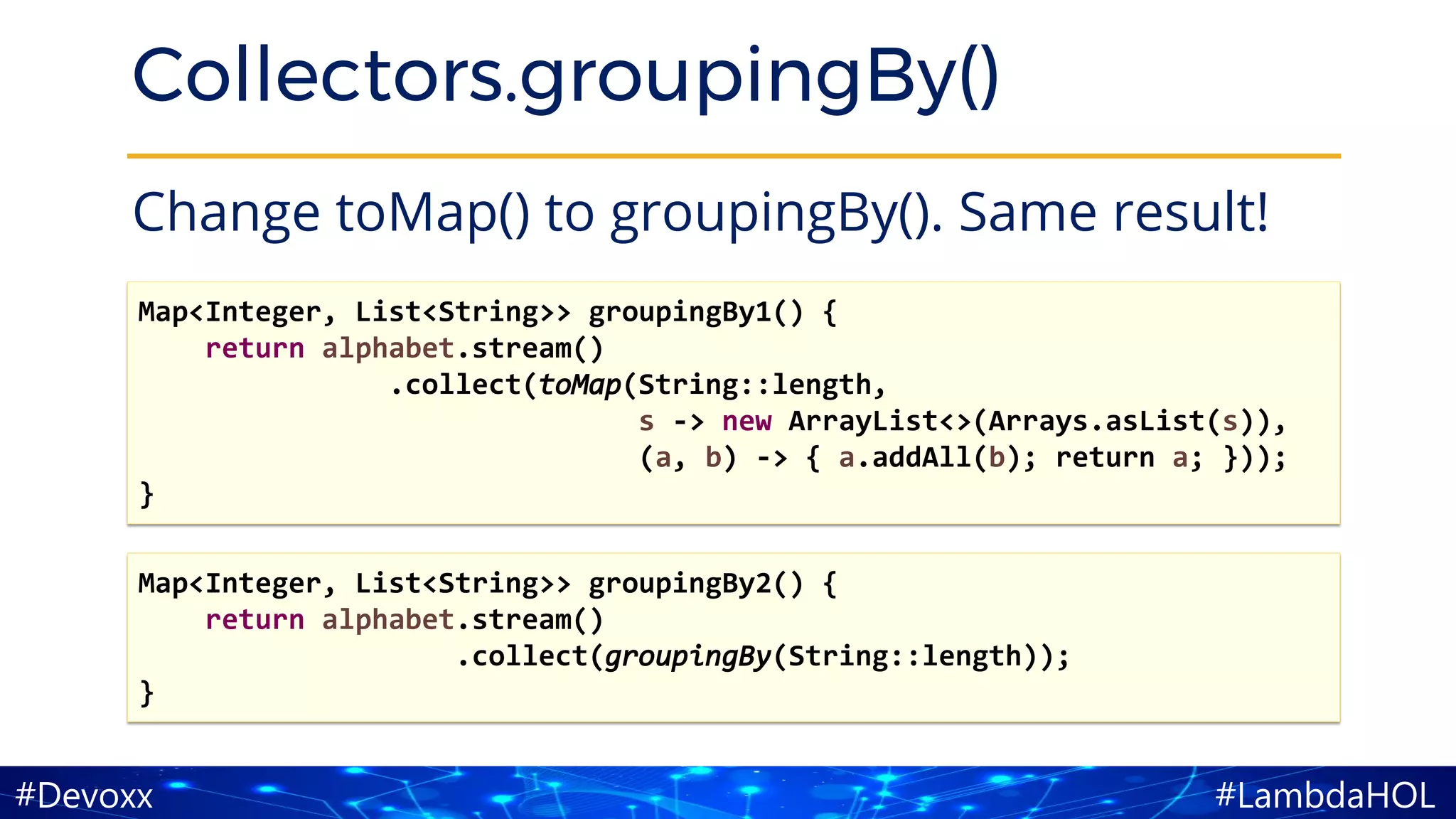 #LambdaHOL#Devoxx
Collectors.groupingBy()
Change toMap() to groupingBy(). Same result!
Map<Integer, List<String>> groupingBy1() {
return alphabet.stream()
.collect(toMap(String::length,
s -> new ArrayList<>(Arrays.asList(s)),
(a, b) -> { a.addAll(b); return a; }));
}
Map<Integer, List<String>> groupingBy2() {
return alphabet.stream()
.collect(groupingBy(String::length));
}
 