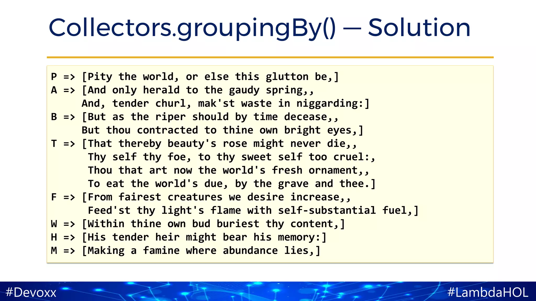 #LambdaHOL#Devoxx
Collectors.groupingBy() — Solution
P => [Pity the world, or else this glutton be,]
A => [And only herald to the gaudy spring,,
And, tender churl, mak'st waste in niggarding:]
B => [But as the riper should by time decease,,
But thou contracted to thine own bright eyes,]
T => [That thereby beauty's rose might never die,,
Thy self thy foe, to thy sweet self too cruel:,
Thou that art now the world's fresh ornament,,
To eat the world's due, by the grave and thee.]
F => [From fairest creatures we desire increase,,
Feed'st thy light's flame with self-substantial fuel,]
W => [Within thine own bud buriest thy content,]
H => [His tender heir might bear his memory:]
M => [Making a famine where abundance lies,]
 