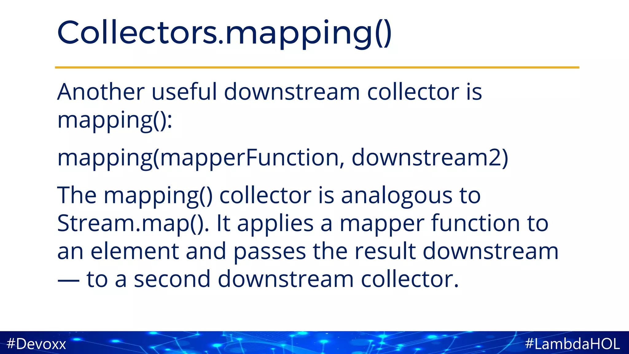 #LambdaHOL#Devoxx
Collectors.mapping()
Another useful downstream collector is
mapping():
mapping(mapperFunction, downstream2)
The mapping() collector is analogous to
Stream.map(). It applies a mapper function to
an element and passes the result downstream
— to a second downstream collector.
 