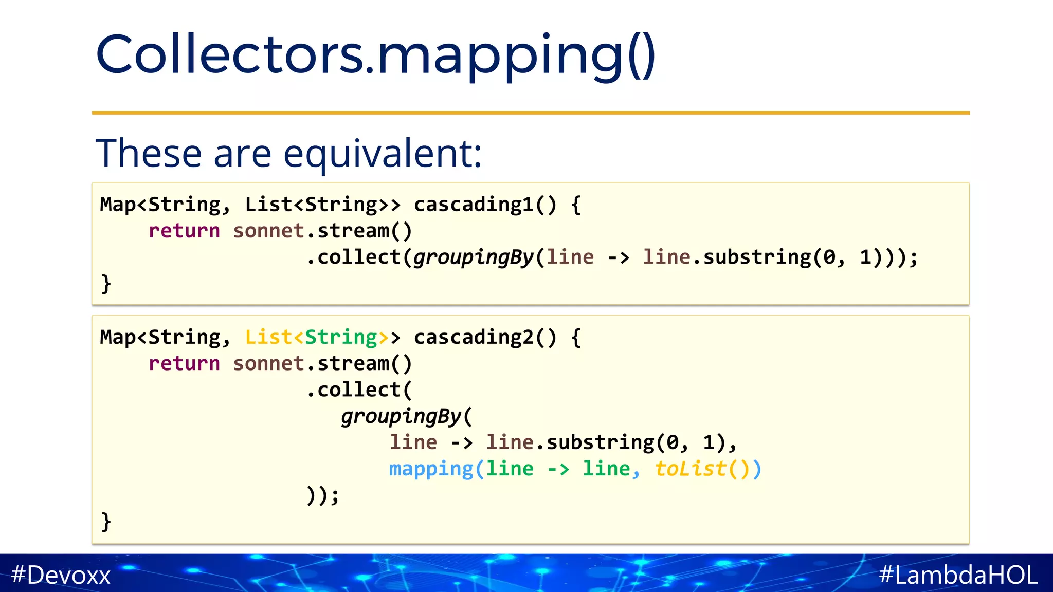 #LambdaHOL#Devoxx
Collectors.mapping()
These are equivalent:
Map<String, List<String>> cascading2() {
return sonnet.stream()
.collect(
groupingBy(
line -> line.substring(0, 1),
mapping(line -> line, toList())
));
}
Map<String, List<String>> cascading1() {
return sonnet.stream()
.collect(groupingBy(line -> line.substring(0, 1)));
}
 