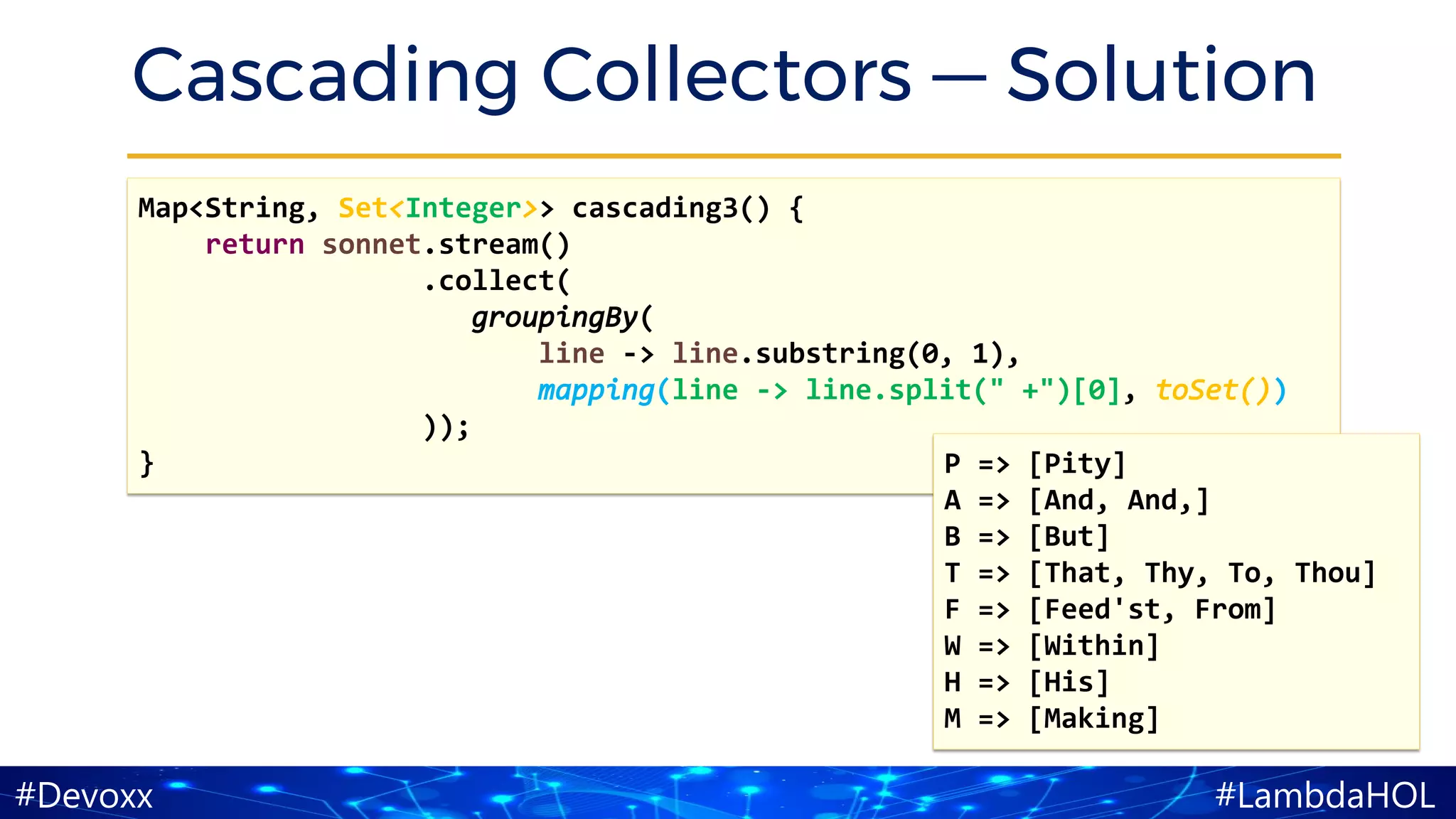 #LambdaHOL#Devoxx
Cascading Collectors — Solution
Map<String, Set<Integer>> cascading3() {
return sonnet.stream()
.collect(
groupingBy(
line -> line.substring(0, 1),
mapping(line -> line.split(" +")[0], toSet())
));
} P => [Pity]
A => [And, And,]
B => [But]
T => [That, Thy, To, Thou]
F => [Feed'st, From]
W => [Within]
H => [His]
M => [Making]
 
