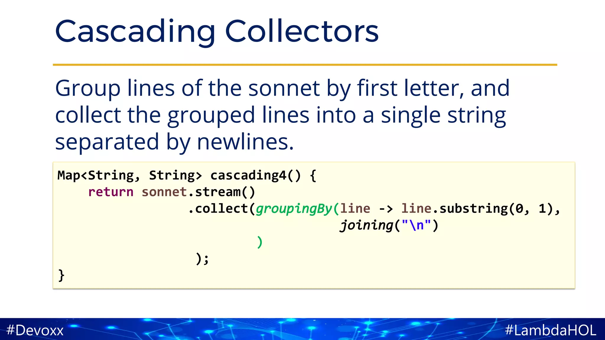 #LambdaHOL#Devoxx
Cascading Collectors
Group lines of the sonnet by first letter, and
collect the grouped lines into a single string
separated by newlines.
Map<String, String> cascading4() {
return sonnet.stream()
.collect(groupingBy(line -> line.substring(0, 1),
joining("n")
)
);
}
 
