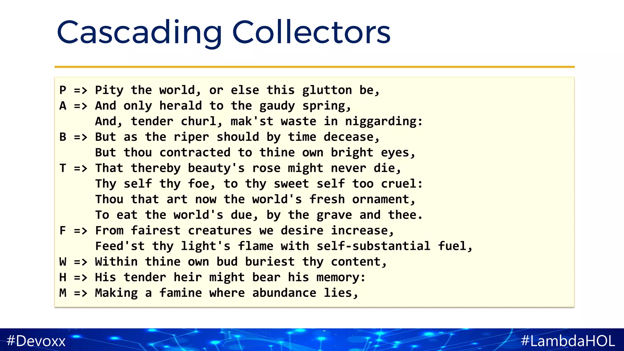 #LambdaHOL#Devoxx
Cascading Collectors
P => Pity the world, or else this glutton be,
A => And only herald to the gaudy spring,
And, tender churl, mak'st waste in niggarding:
B => But as the riper should by time decease,
But thou contracted to thine own bright eyes,
T => That thereby beauty's rose might never die,
Thy self thy foe, to thy sweet self too cruel:
Thou that art now the world's fresh ornament,
To eat the world's due, by the grave and thee.
F => From fairest creatures we desire increase,
Feed'st thy light's flame with self-substantial fuel,
W => Within thine own bud buriest thy content,
H => His tender heir might bear his memory:
M => Making a famine where abundance lies,
 