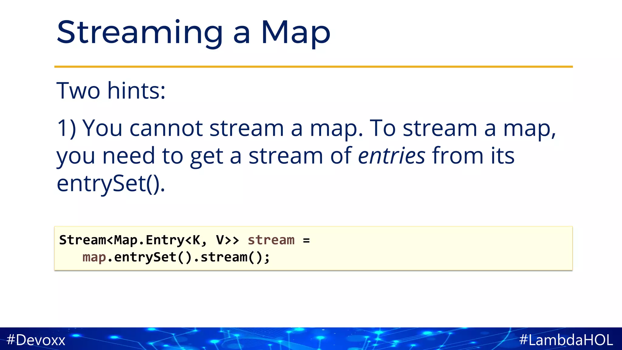 #LambdaHOL#Devoxx
Streaming a Map
Two hints:
1) You cannot stream a map. To stream a map,
you need to get a stream of entries from its
entrySet().
Stream<Map.Entry<K, V>> stream =
map.entrySet().stream();
 
