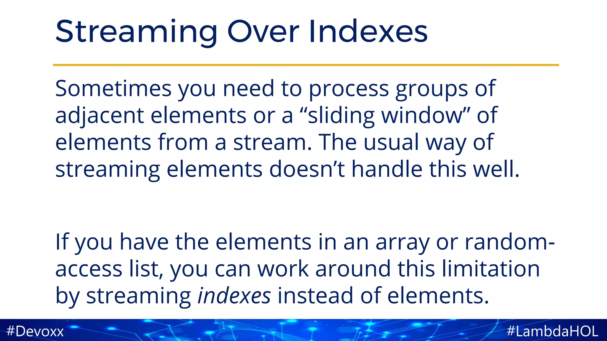 #LambdaHOL#Devoxx
Streaming Over Indexes
Sometimes you need to process groups of
adjacent elements or a “sliding window” of
elements from a stream. The usual way of
streaming elements doesn’t handle this well.
If you have the elements in an array or random-
access list, you can work around this limitation
by streaming indexes instead of elements.
 