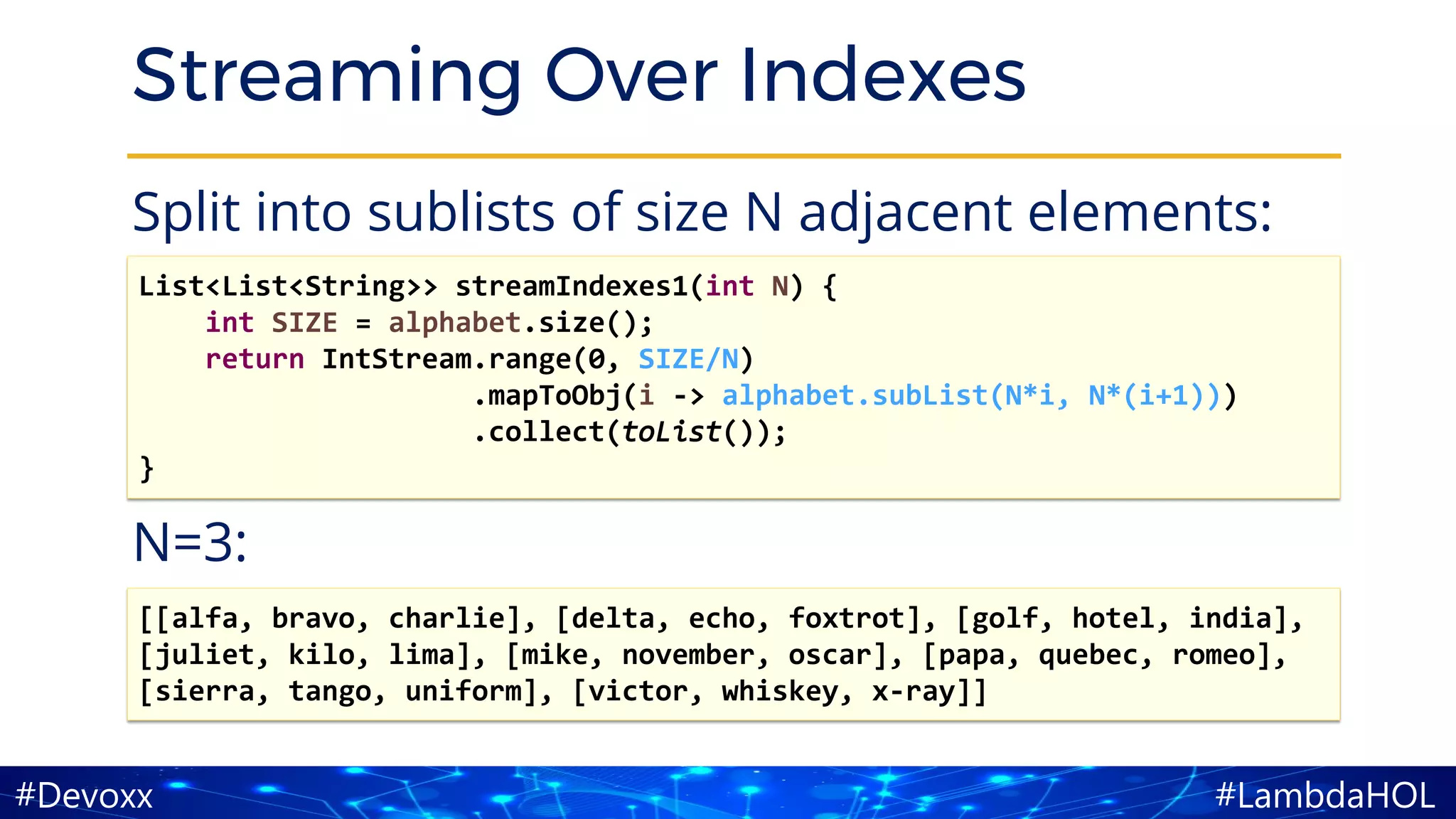 #LambdaHOL#Devoxx
Streaming Over Indexes
Split into sublists of size N adjacent elements:
N=3:
List<List<String>> streamIndexes1(int N) {
int SIZE = alphabet.size();
return IntStream.range(0, SIZE/N)
.mapToObj(i -> alphabet.subList(N*i, N*(i+1)))
.collect(toList());
}
[[alfa, bravo, charlie], [delta, echo, foxtrot], [golf, hotel, india],
[juliet, kilo, lima], [mike, november, oscar], [papa, quebec, romeo],
[sierra, tango, uniform], [victor, whiskey, x-ray]]
 