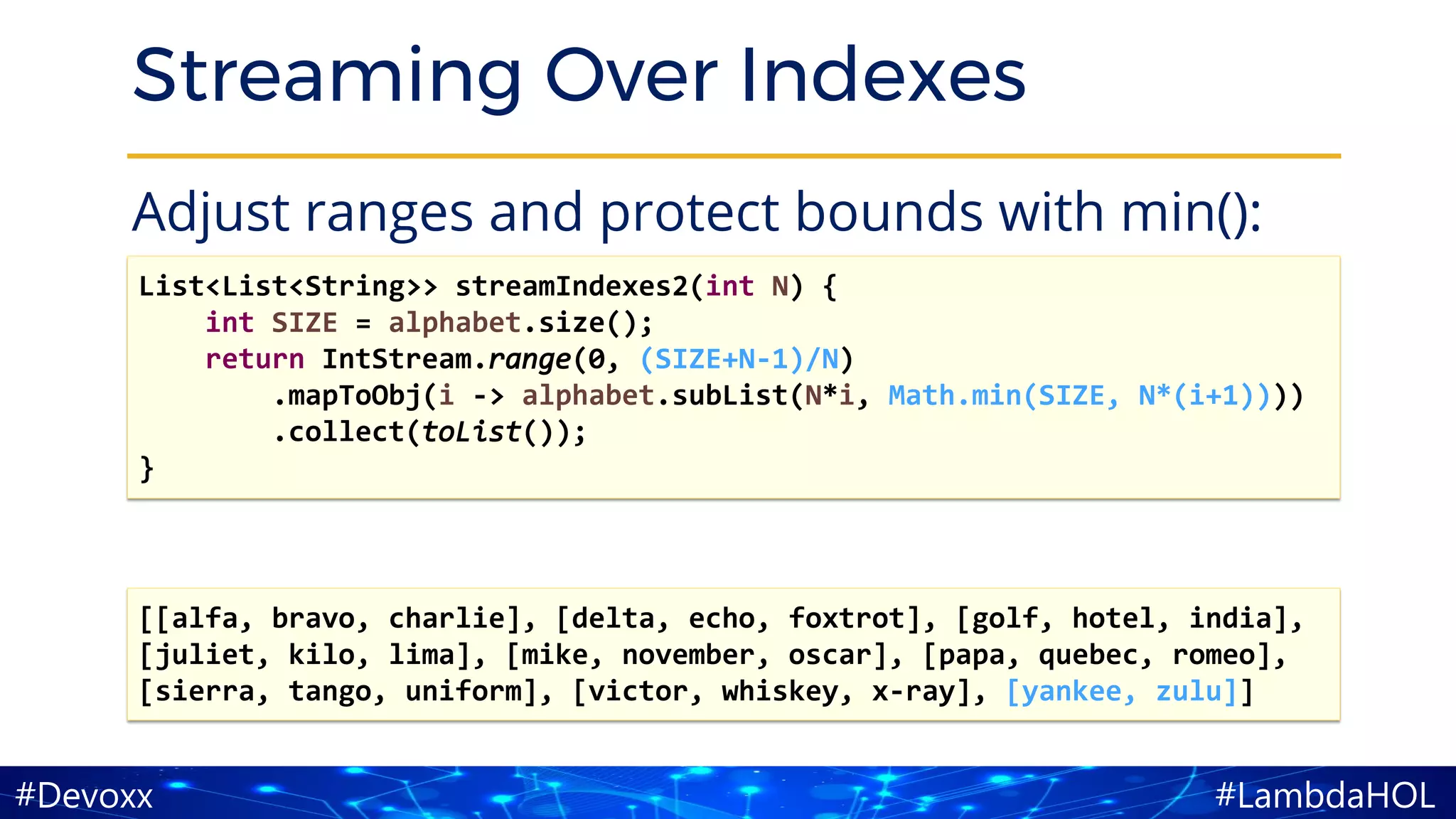 #LambdaHOL#Devoxx
Streaming Over Indexes
Adjust ranges and protect bounds with min():
List<List<String>> streamIndexes2(int N) {
int SIZE = alphabet.size();
return IntStream.range(0, (SIZE+N-1)/N)
.mapToObj(i -> alphabet.subList(N*i, Math.min(SIZE, N*(i+1))))
.collect(toList());
}
[[alfa, bravo, charlie], [delta, echo, foxtrot], [golf, hotel, india],
[juliet, kilo, lima], [mike, november, oscar], [papa, quebec, romeo],
[sierra, tango, uniform], [victor, whiskey, x-ray], [yankee, zulu]]
 