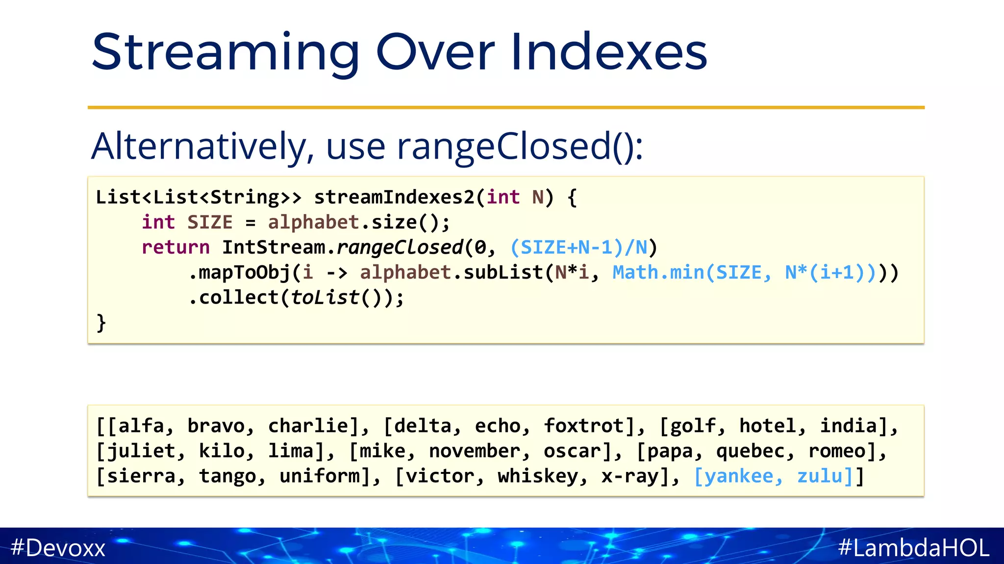 #LambdaHOL#Devoxx
Streaming Over Indexes
Alternatively, use rangeClosed():
List<List<String>> streamIndexes2(int N) {
int SIZE = alphabet.size();
return IntStream.rangeClosed(0, (SIZE+N-1)/N)
.mapToObj(i -> alphabet.subList(N*i, Math.min(SIZE, N*(i+1))))
.collect(toList());
}
[[alfa, bravo, charlie], [delta, echo, foxtrot], [golf, hotel, india],
[juliet, kilo, lima], [mike, november, oscar], [papa, quebec, romeo],
[sierra, tango, uniform], [victor, whiskey, x-ray], [yankee, zulu]]
 