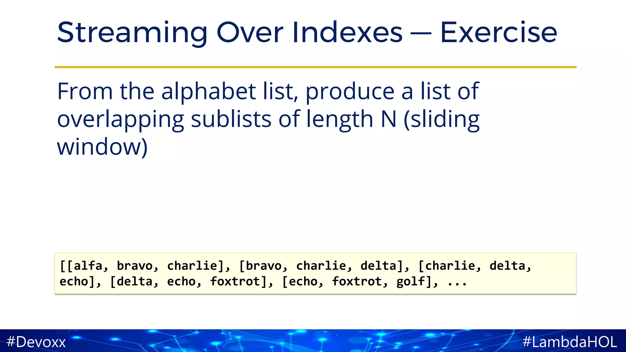 #LambdaHOL#Devoxx
Streaming Over Indexes — Exercise
From the alphabet list, produce a list of
overlapping sublists of length N (sliding
window)
[[alfa, bravo, charlie], [bravo, charlie, delta], [charlie, delta,
echo], [delta, echo, foxtrot], [echo, foxtrot, golf], ...
 