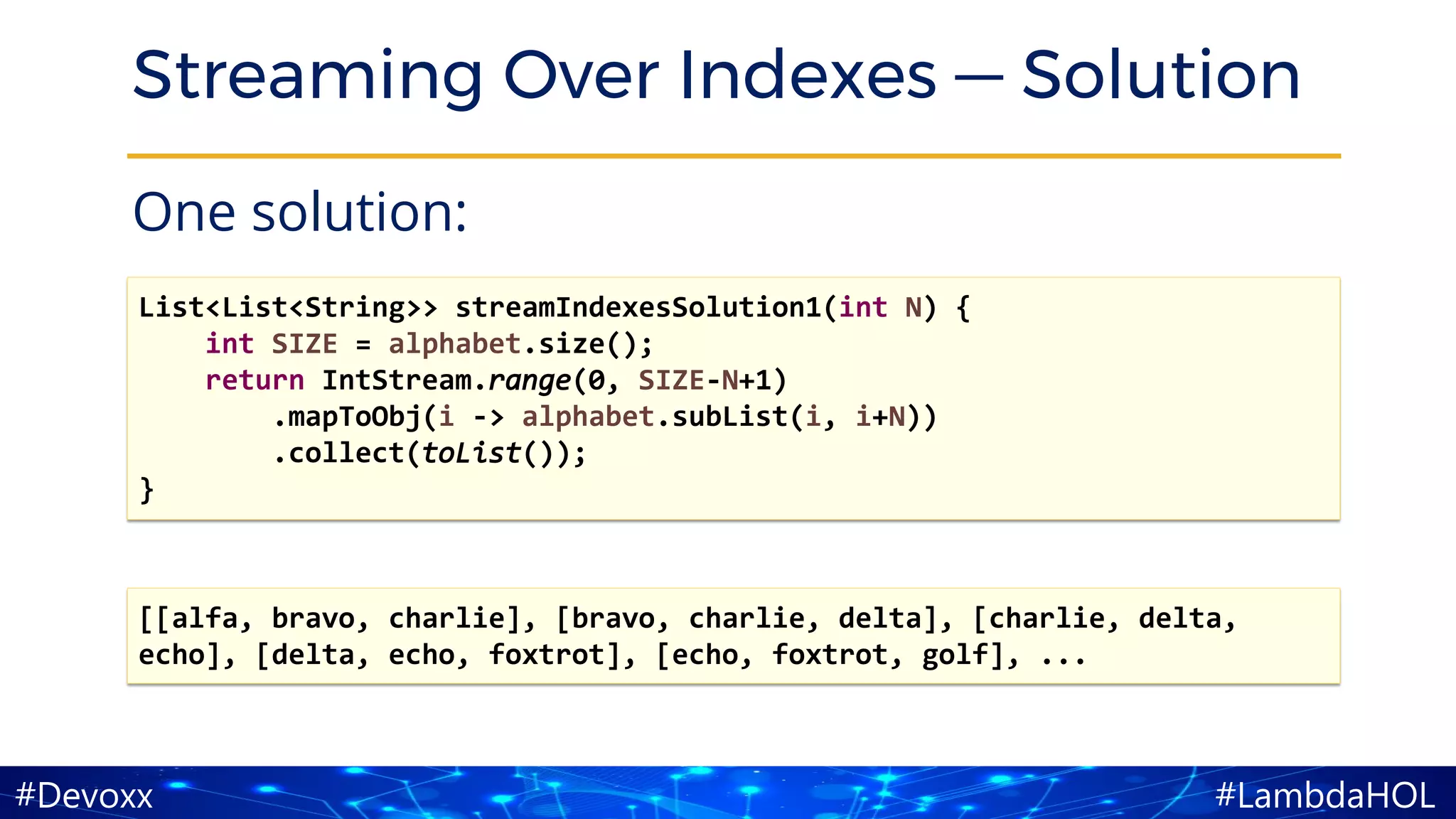 #LambdaHOL#Devoxx
Streaming Over Indexes — Solution
One solution:
[[alfa, bravo, charlie], [bravo, charlie, delta], [charlie, delta,
echo], [delta, echo, foxtrot], [echo, foxtrot, golf], ...
List<List<String>> streamIndexesSolution1(int N) {
int SIZE = alphabet.size();
return IntStream.range(0, SIZE-N+1)
.mapToObj(i -> alphabet.subList(i, i+N))
.collect(toList());
}
 