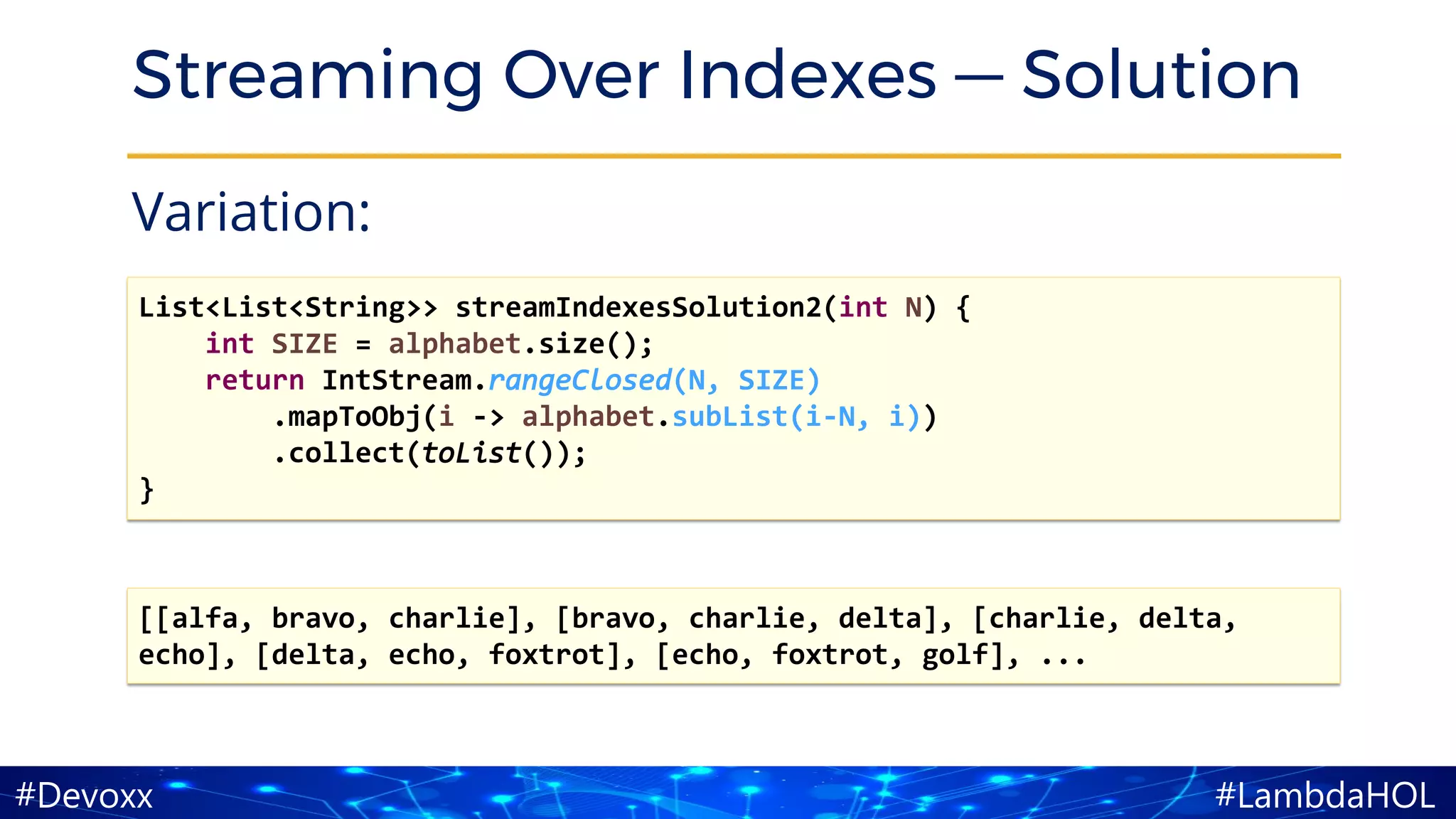 #LambdaHOL#Devoxx
Streaming Over Indexes — Solution
Variation:
[[alfa, bravo, charlie], [bravo, charlie, delta], [charlie, delta,
echo], [delta, echo, foxtrot], [echo, foxtrot, golf], ...
List<List<String>> streamIndexesSolution2(int N) {
int SIZE = alphabet.size();
return IntStream.rangeClosed(N, SIZE)
.mapToObj(i -> alphabet.subList(i-N, i))
.collect(toList());
}
 