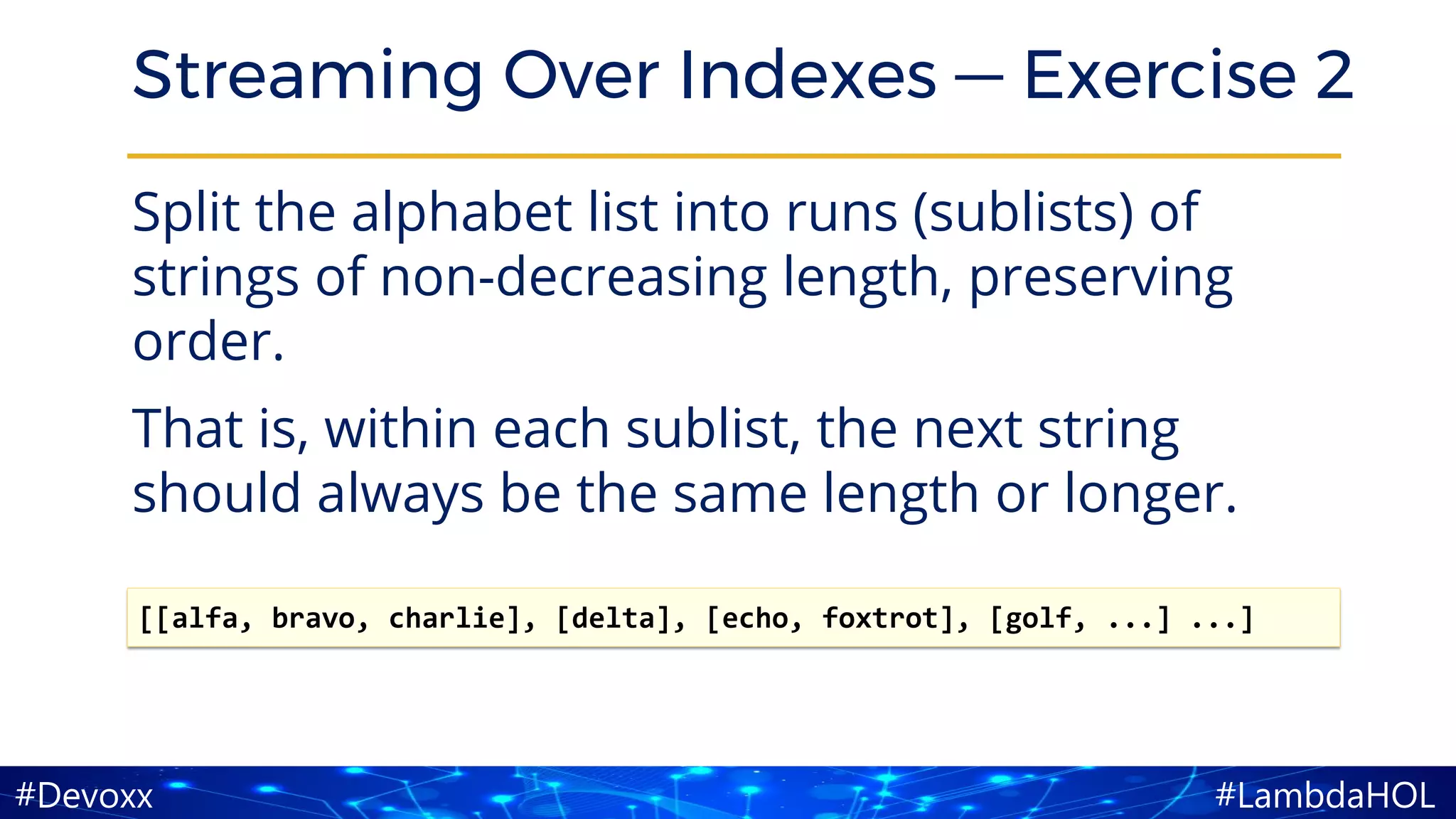 #LambdaHOL#Devoxx
Streaming Over Indexes — Exercise 2
Split the alphabet list into runs (sublists) of
strings of non-decreasing length, preserving
order.
That is, within each sublist, the next string
should always be the same length or longer.
[[alfa, bravo, charlie], [delta], [echo, foxtrot], [golf, ...] ...]
 