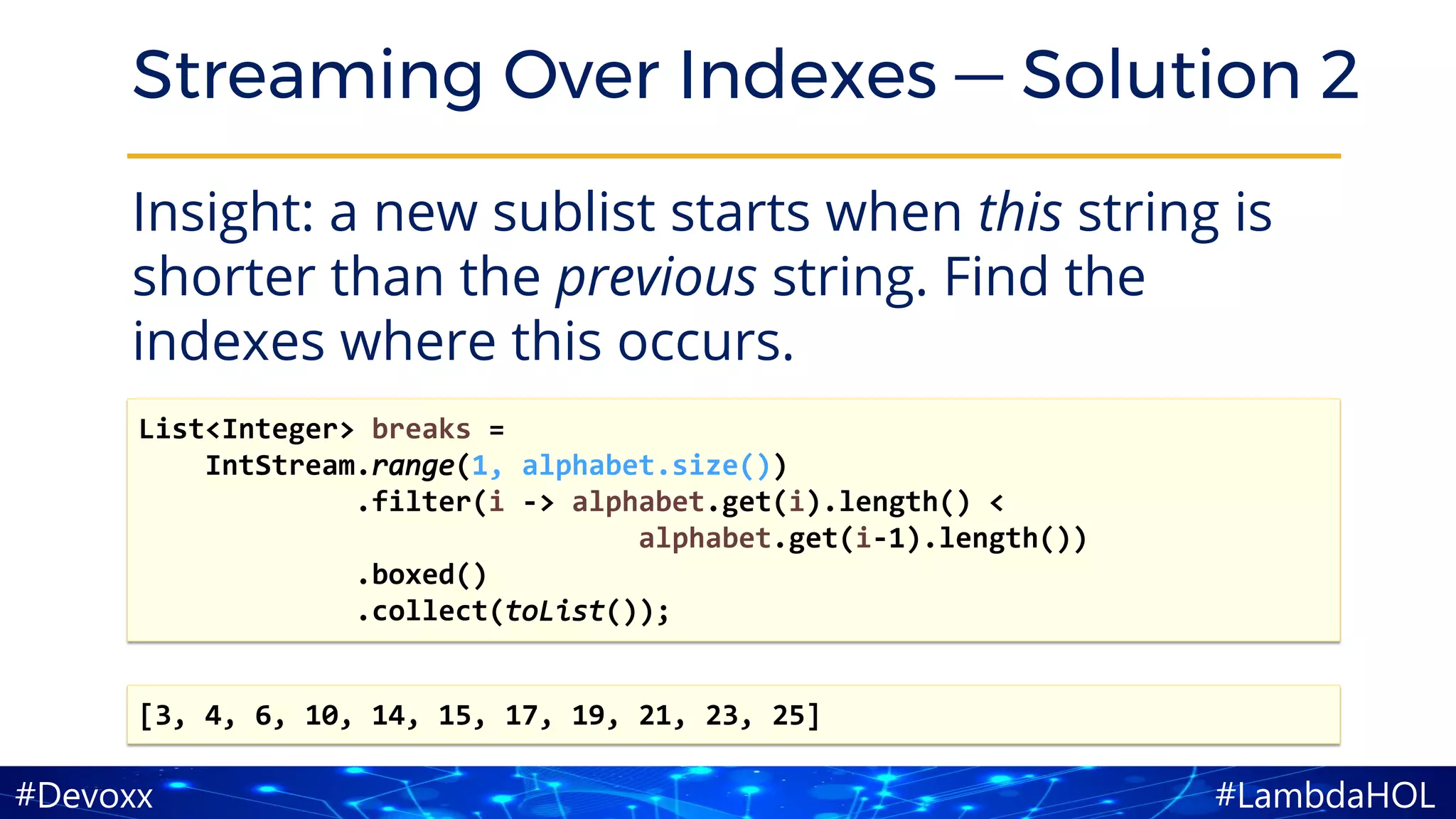 #LambdaHOL#Devoxx
Streaming Over Indexes — Solution 2
Insight: a new sublist starts when this string is
shorter than the previous string. Find the
indexes where this occurs.
[3, 4, 6, 10, 14, 15, 17, 19, 21, 23, 25]
List<Integer> breaks =
IntStream.range(1, alphabet.size())
.filter(i -> alphabet.get(i).length() <
alphabet.get(i-1).length())
.boxed()
.collect(toList());
 