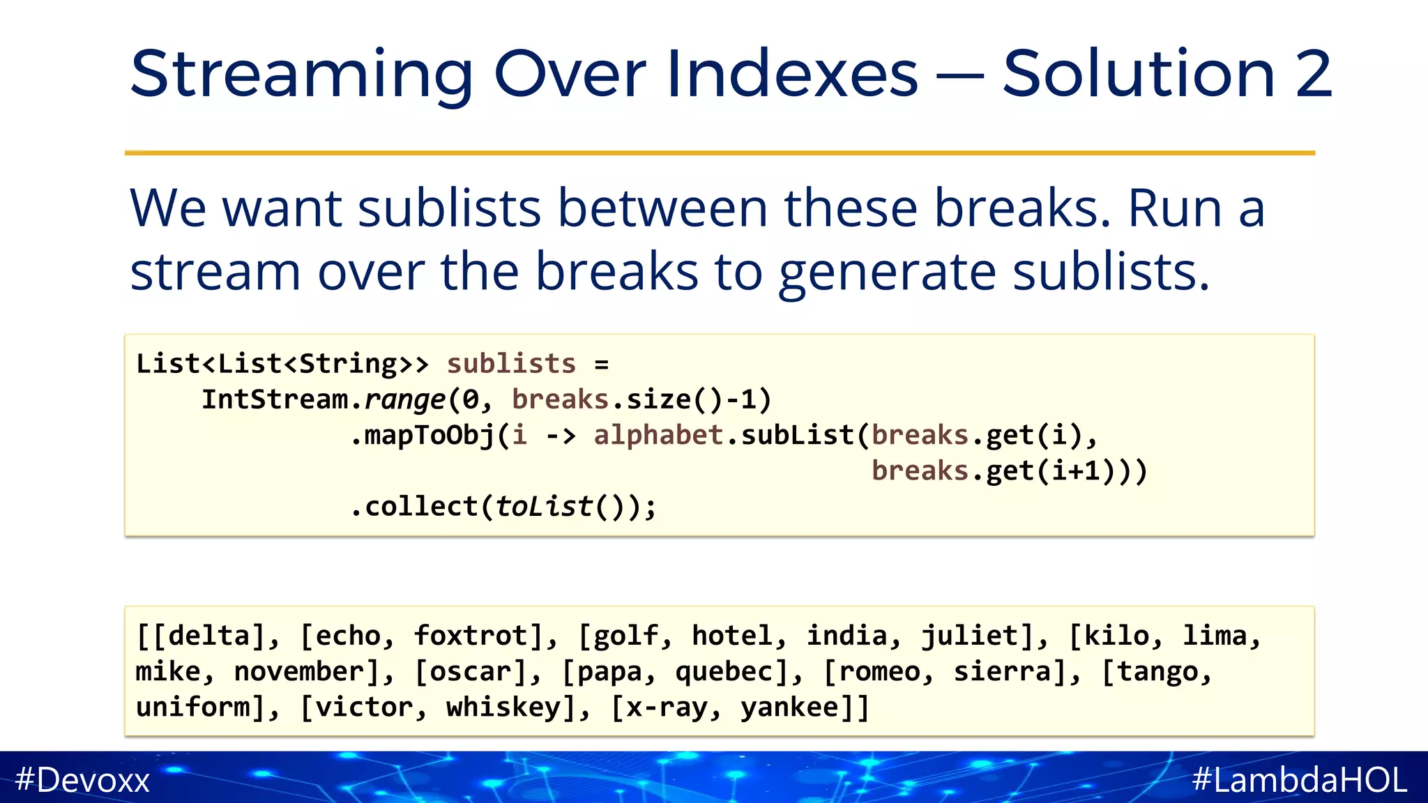 #LambdaHOL#Devoxx
Streaming Over Indexes — Solution 2
We want sublists between these breaks. Run a
stream over the breaks to generate sublists.
[[delta], [echo, foxtrot], [golf, hotel, india, juliet], [kilo, lima,
mike, november], [oscar], [papa, quebec], [romeo, sierra], [tango,
uniform], [victor, whiskey], [x-ray, yankee]]
List<List<String>> sublists =
IntStream.range(0, breaks.size()-1)
.mapToObj(i -> alphabet.subList(breaks.get(i),
breaks.get(i+1)))
.collect(toList());
 