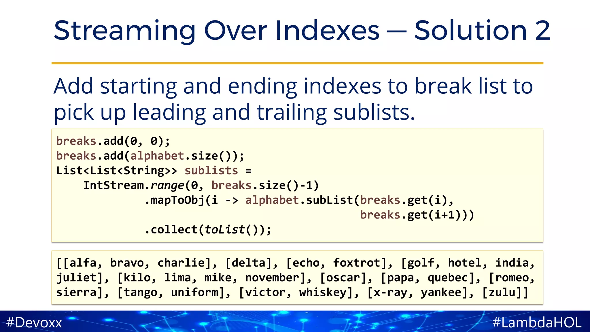 #LambdaHOL#Devoxx
Streaming Over Indexes — Solution 2
Add starting and ending indexes to break list to
pick up leading and trailing sublists.
[[alfa, bravo, charlie], [delta], [echo, foxtrot], [golf, hotel, india,
juliet], [kilo, lima, mike, november], [oscar], [papa, quebec], [romeo,
sierra], [tango, uniform], [victor, whiskey], [x-ray, yankee], [zulu]]
breaks.add(0, 0);
breaks.add(alphabet.size());
List<List<String>> sublists =
IntStream.range(0, breaks.size()-1)
.mapToObj(i -> alphabet.subList(breaks.get(i),
breaks.get(i+1)))
.collect(toList());
 