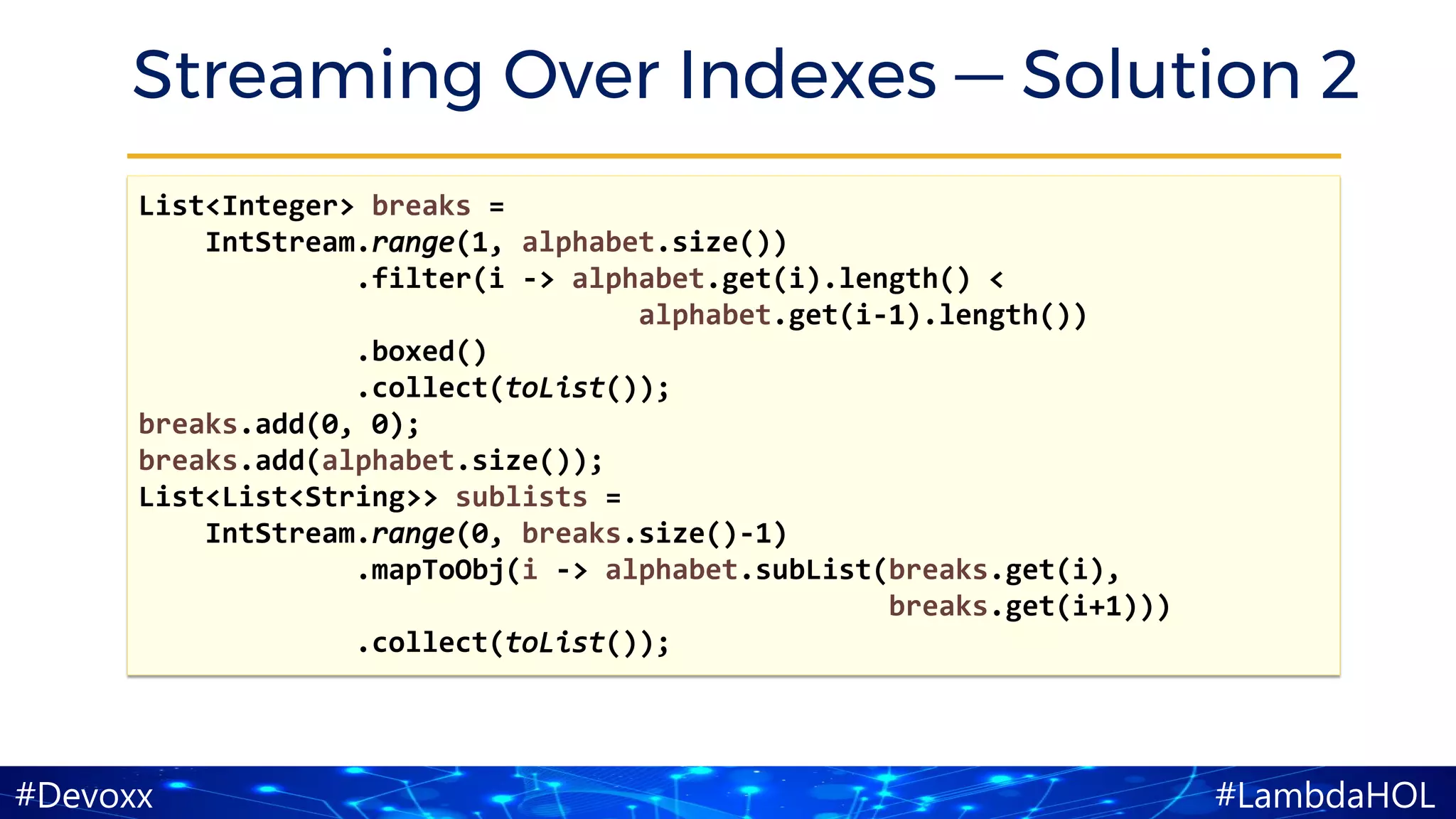 #LambdaHOL#Devoxx
Streaming Over Indexes — Solution 2
List<Integer> breaks =
IntStream.range(1, alphabet.size())
.filter(i -> alphabet.get(i).length() <
alphabet.get(i-1).length())
.boxed()
.collect(toList());
breaks.add(0, 0);
breaks.add(alphabet.size());
List<List<String>> sublists =
IntStream.range(0, breaks.size()-1)
.mapToObj(i -> alphabet.subList(breaks.get(i),
breaks.get(i+1)))
.collect(toList());
 