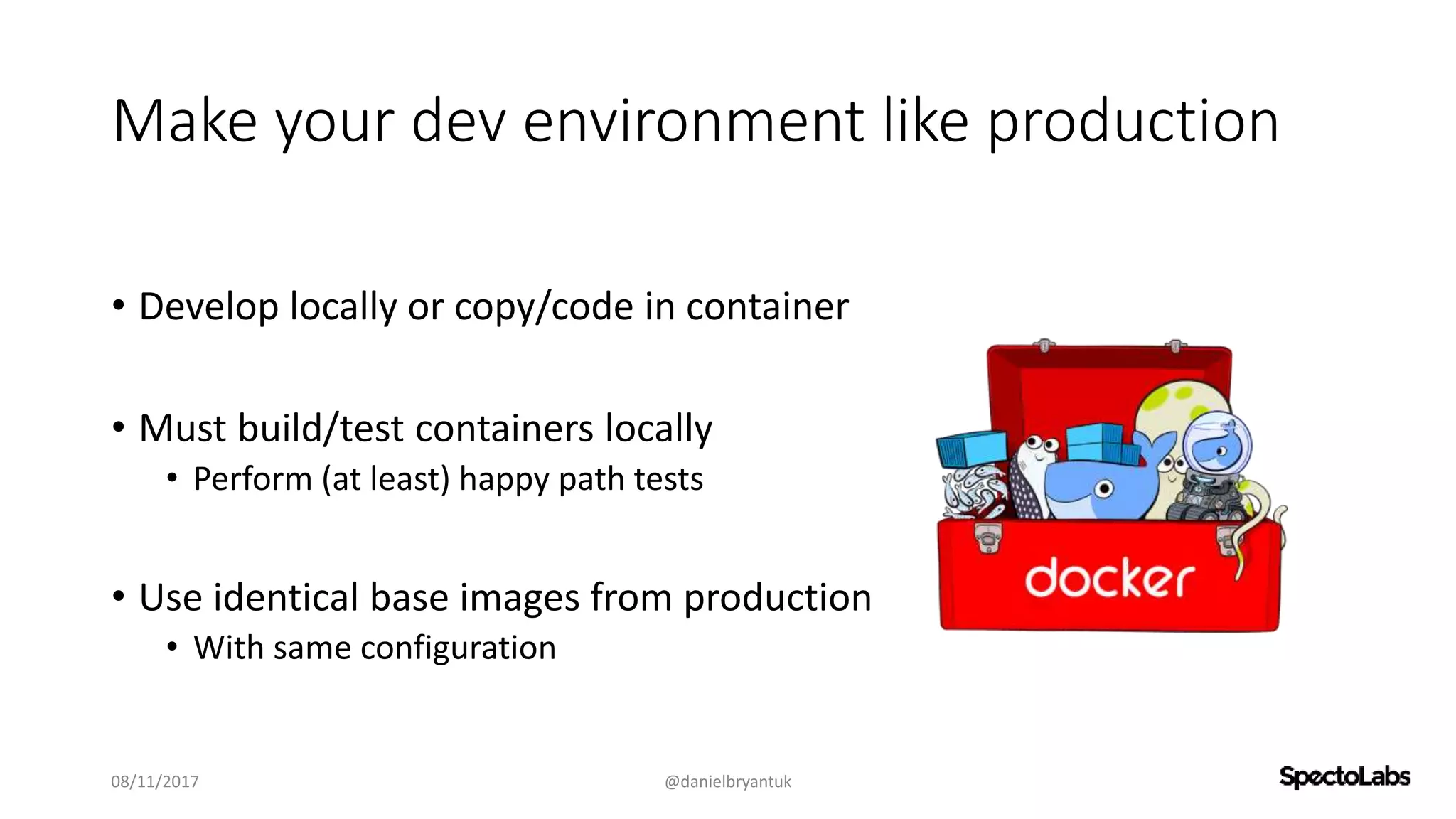 Make your dev environment like production
• Develop locally or copy/code in container
• Must build/test containers locally
• Perform (at least) happy path tests
• Use identical base images from production
• With same configuration
08/11/2017 @danielbryantuk
 
