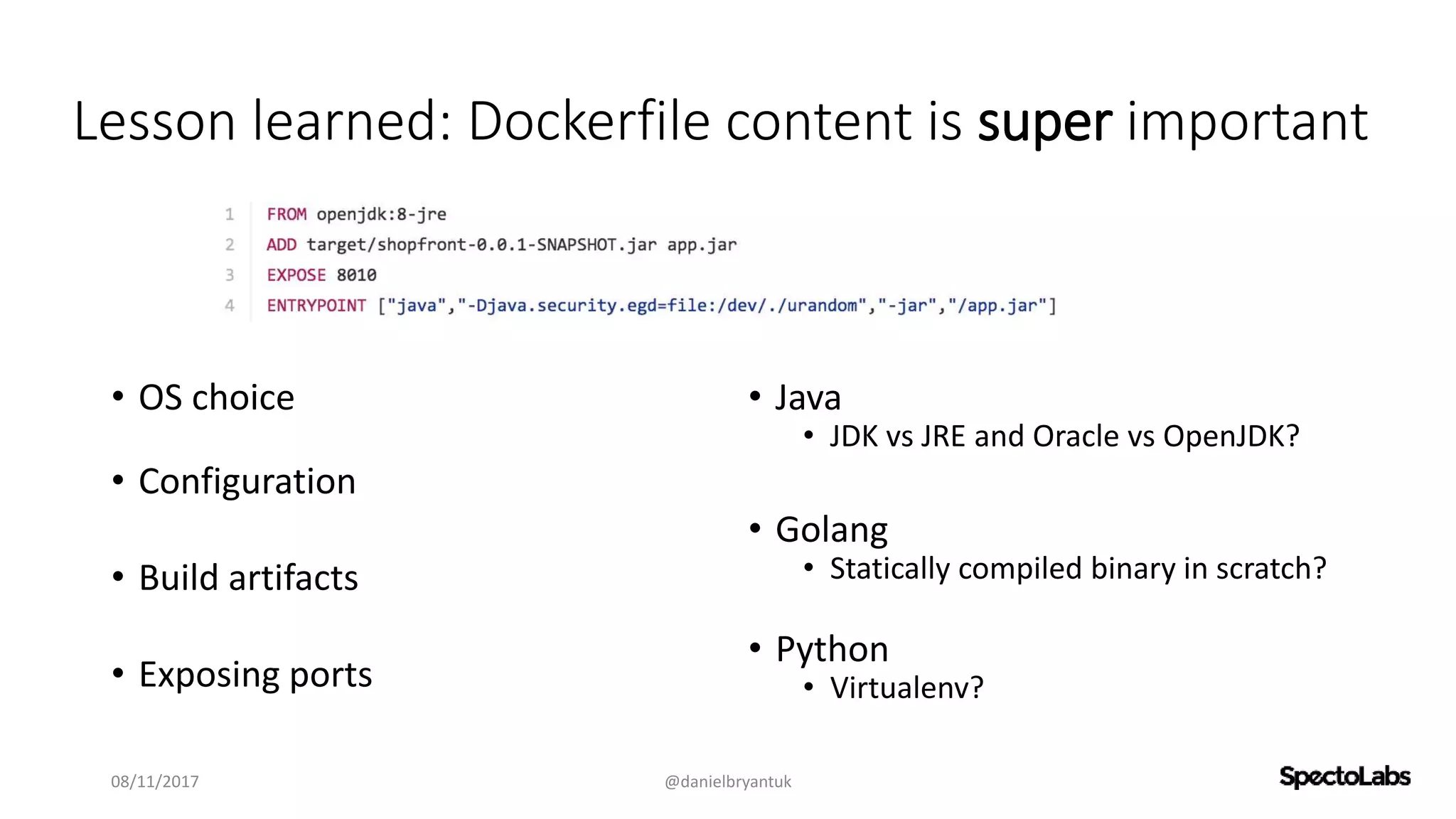 Lesson learned: Dockerfile content is super important
• OS choice
• Configuration
• Build artifacts
• Exposing ports
• Java
• JDK vs JRE and Oracle vs OpenJDK?
• Golang
• Statically compiled binary in scratch?
• Python
• Virtualenv?
08/11/2017 @danielbryantuk
 