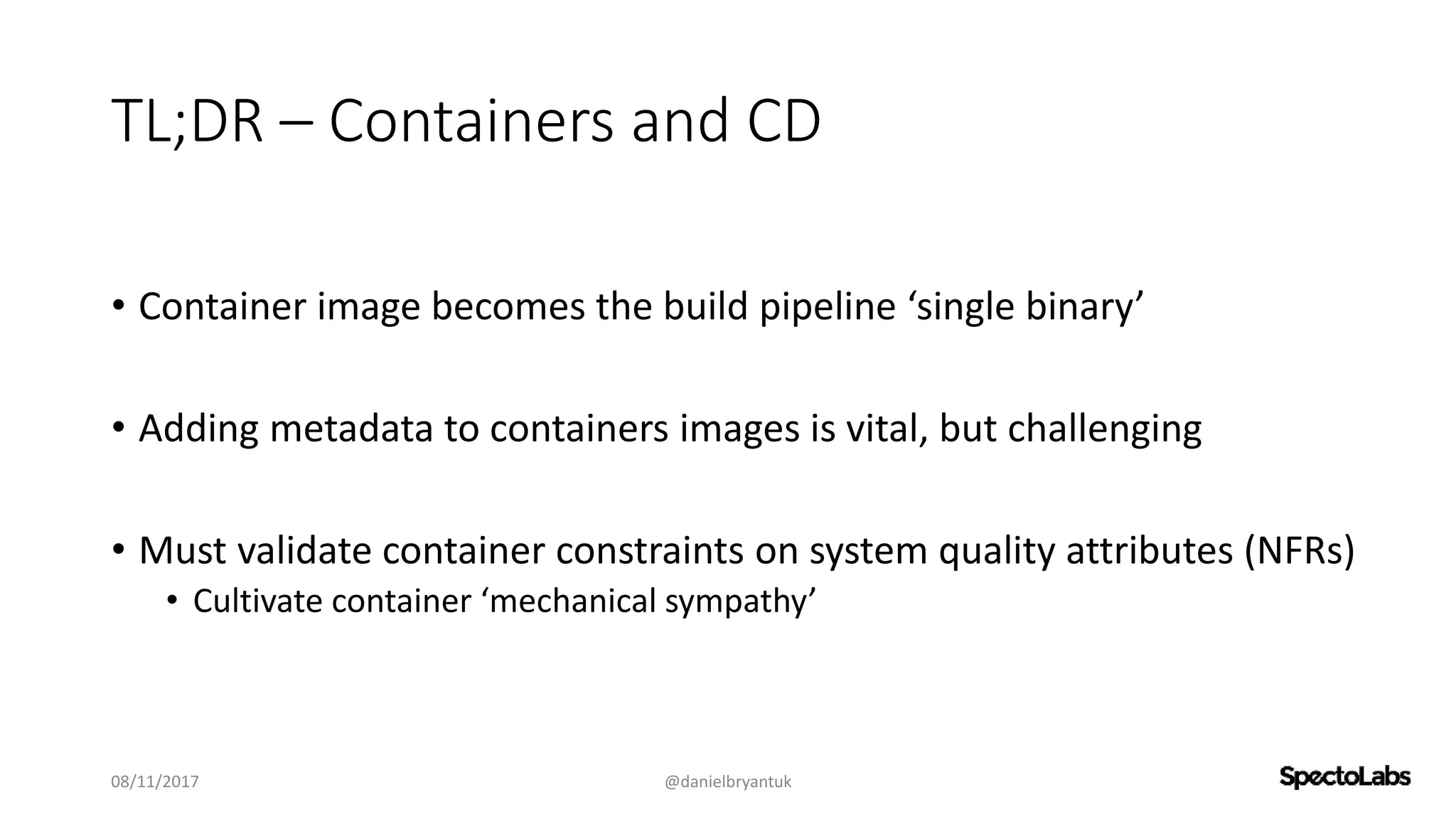 TL;DR – Containers and CD
• Container image becomes the build pipeline ‘single binary’
• Adding metadata to containers images is vital, but challenging
• Must validate container constraints on system quality attributes (NFRs)
• Cultivate container ‘mechanical sympathy’
08/11/2017 @danielbryantuk
 