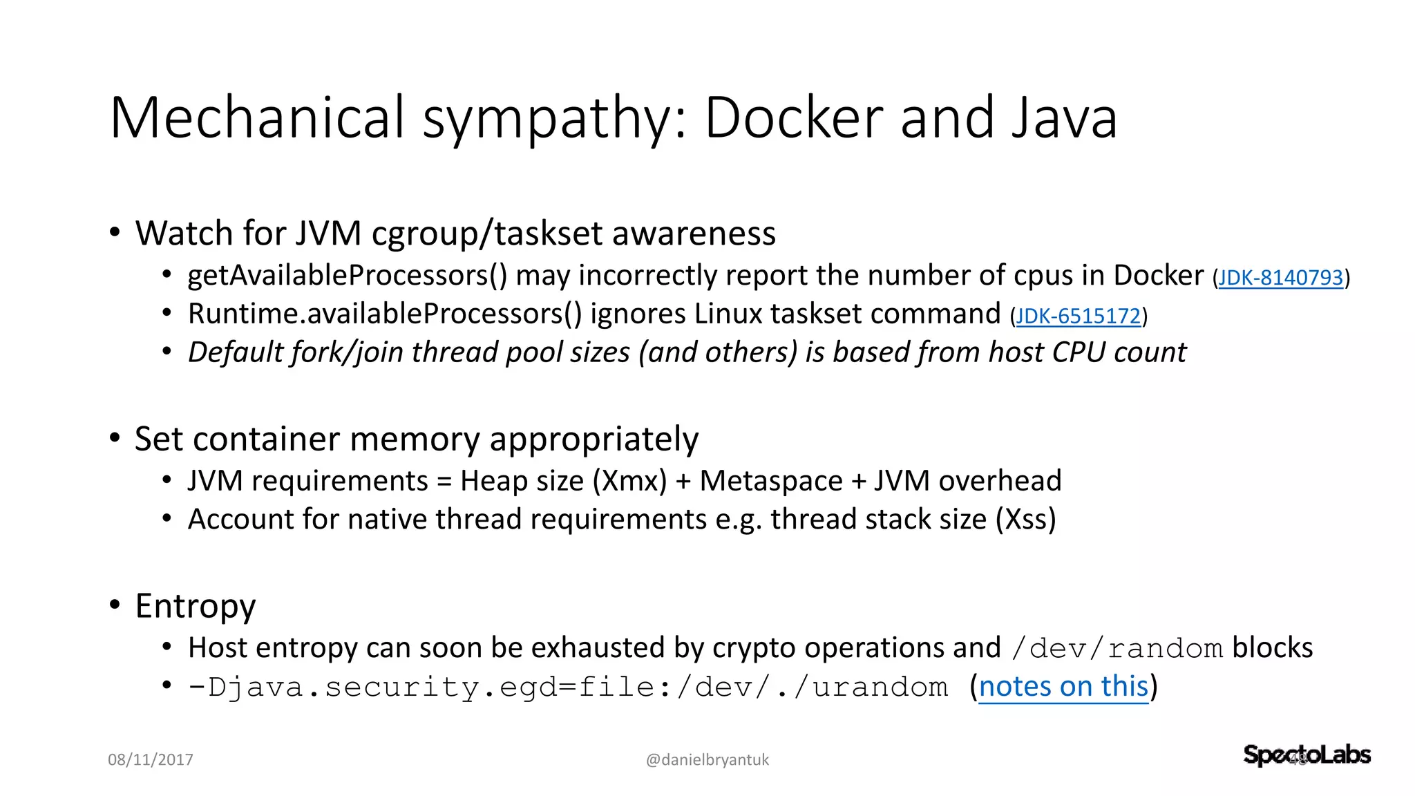 Mechanical sympathy: Docker and Java
• Watch for JVM cgroup/taskset awareness
• getAvailableProcessors() may incorrectly report the number of cpus in Docker (JDK-8140793)
• Runtime.availableProcessors() ignores Linux taskset command (JDK-6515172)
• Default fork/join thread pool sizes (and others) is based from host CPU count
• Set container memory appropriately
• JVM requirements = Heap size (Xmx) + Metaspace + JVM overhead
• Account for native thread requirements e.g. thread stack size (Xss)
• Entropy
• Host entropy can soon be exhausted by crypto operations and /dev/random blocks
• -Djava.security.egd=file:/dev/./urandom (notes on this)
08/11/2017 @danielbryantuk 48
 