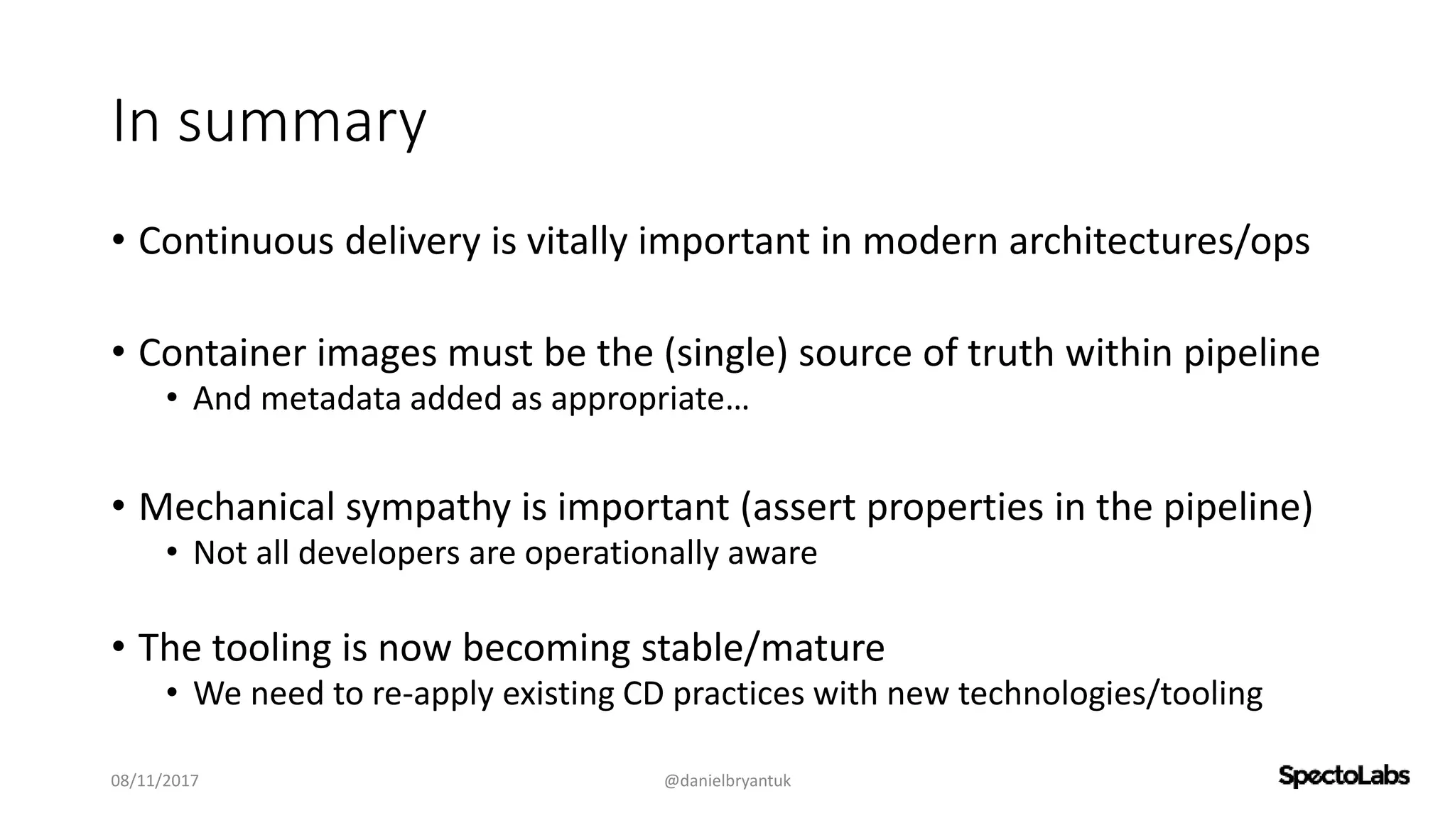 In summary
• Continuous delivery is vitally important in modern architectures/ops
• Container images must be the (single) source of truth within pipeline
• And metadata added as appropriate…
• Mechanical sympathy is important (assert properties in the pipeline)
• Not all developers are operationally aware
• The tooling is now becoming stable/mature
• We need to re-apply existing CD practices with new technologies/tooling
08/11/2017 @danielbryantuk
 